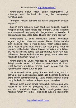 Tiraikasih Website http://kangzusi.com/
http://ebook-dewikz.com/
Orang-orang itupun masih berdiri ditempatnya. Di-
antaranya masih berdesah dan yang lain menyeringai
menahan sakit.
“Pergilah. Jangan berhenti jika kalian berpapasan dengan
siapapun”
Karena orang-orang itu masih saja belum beranjak, maka Ki
Minapun berkata lebih kerasa lagi “Pergilah. Cepat. Sebelum
kami mengambil sikap yang lain. Jangan coba cari Wandan di
padukuhan ini agar kalian tidak dibantai oleh orang banyak”
Orang-orang itu tidak mempunyai pilihan. Merekapun
segera pergi ke kuda-kuda mereka. Namun ketika mereka
akan meloncat naik, Ki Mina berkata “Kalian adalah orang-
orang upahan yang kasar, bengis dan tidak punya unggah-
ungguh. Ketika kalian datang dengan menuntun kuda kalian,
aku kira kalian tahu bahwa tidak sepantasnya kalian naik kuda
di halaman. Tetapi ketika kalian akan pergi, maka kalian akan
naik kuda di halaman rumah ini”
Orang-orang itu urung meloncat ke punggung kudanya.
Tetapi mereka menuntun kuda-kuda mereka sampai di luar
regol halaman, meskipun mereka masih merasa sakit dan
nyeri berjalan sampai turun ke jalan.
Sebenarnyalah seperti yang dikatakan oleh orang tua itu,
bahwa di luar regol halaman sudah ada beberapa kelompok
orang berdiri termangu-mangu. Ketika mereka melihat orang-
orang berkuda itu, maka merekapun segera menyibak.
Dengan susah payah sambil mengaduh, orang-orang yang
kesakitan itu naik ke punggung kuda mereka. Sejenak
kemudian, kuda-kuda itupun berlari meninggalkan regol
halaman rumah Nyi Purba. Tetapi kuda-kuda itu tidak berlari
 