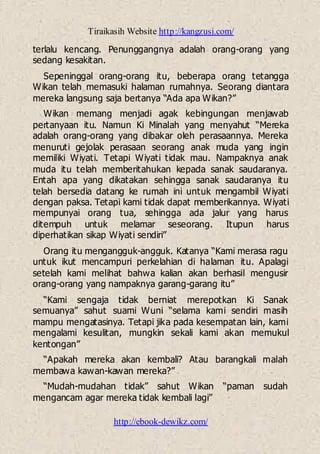 Tiraikasih Website http://kangzusi.com/
http://ebook-dewikz.com/
terlalu kencang. Penunggangnya adalah orang-orang yang
sedang kesakitan.
Sepeninggal orang-orang itu, beberapa orang tetangga
Wikan telah memasuki halaman rumahnya. Seorang diantara
mereka langsung saja bertanya “Ada apa Wikan?”
Wikan memang menjadi agak kebingungan menjawab
pertanyaan itu. Namun Ki Minalah yang menyahut “Mereka
adalah orang-orang yang dibakar oleh perasaannya. Mereka
menuruti gejolak perasaan seorang anak muda yang ingin
memiliki Wiyati. Tetapi Wiyati tidak mau. Nampaknya anak
muda itu telah memberitahukan kepada sanak saudaranya.
Entah apa yang dikatakan sehingga sanak saudaranya itu
telah bersedia datang ke rumah ini untuk mengambil Wiyati
dengan paksa. Tetapi kami tidak dapat memberikannya. Wiyati
mempunyai orang tua, sehingga ada jalur yang harus
ditempuh untuk melamar seseorang. Itupun harus
diperhatikan sikap Wiyati sendiri”
Orang itu mengangguk-angguk. Katanya “Kami merasa ragu
untuk ikut mencampuri perkelahian di halaman itu. Apalagi
setelah kami melihat bahwa kalian akan berhasil mengusir
orang-orang yang nampaknya garang-garang itu”
“Kami sengaja tidak berniat merepotkan Ki Sanak
semuanya” sahut suami Wuni “selama kami sendiri masih
mampu mengatasinya. Tetapi jika pada kesempatan lain, kami
mengalami kesulitan, mungkin sekali kami akan memukul
kentongan”
“Apakah mereka akan kembali? Atau barangkali malah
membawa kawan-kawan mereka?”
“Mudah-mudahan tidak” sahut Wikan “paman sudah
mengancam agar mereka tidak kembali lagi”
 
