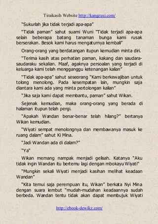 Tiraikasih Website http://kangzusi.com/
http://ebook-dewikz.com/
“Sukurlah jika tidak terjadi apa-apa”
“Tidak paman” sahut suami Wuni “Tidak terjadi apa-apa
selain beberapa batang tanaman bunga kami rusak
berserakan. Besok kami harus mengaturnya kembali”
Orang-orang yang berdatangan itupun kemudian minta diri.
“Terima kasih atas perhatian paman, kakang dan saudara-
saudaraku sekalian. Maaf, agaknya persoalan yang terjadi di
keluarga kami telah mengganggu ketenangan kalian”
“Tidak apa-apa” sahut seseorang “Kami berkewajiban untuk
tolong menolong. Pada kesempatan lain, mungkin saja
diantara kami ada yang minta pertolongan kalian”
“Jika saja kami dapat membantu, paman” sahut Wikan.
Sejenak kemudian, maka orang-orang yang berada di
halaman itupun telah pergi.
“Apakah Wandan benar-benar telah hilang?” bertanya
Wikan kemudian.
“Wiyati sempat menolongnya dan membawanya masuk ke
ruang dalam” sahut Ki Mina.
“Jadi Wandan ada di dalam?”
“Ya“
Wikan memang nampak menjadi gelisah. Katanya “Aku
tidak ingin Wandan itu bertemu lagi dengan mbokayu Wiyati”
“Mungkin sekali Wiyati menjadi kasihan melihat keadaan
Wandan”
“Kita temui saja perempuan itu, Wikan” berkata Nyi Mina
dengan suara lembut “mudah-mudahan keadaannya sudah
berbeda. Wandan tentu tidak akan dapat membujuk Wiyati
 