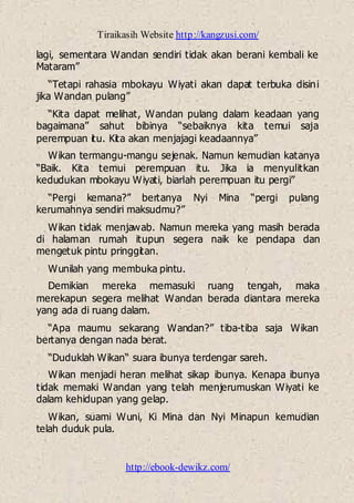 Tiraikasih Website http://kangzusi.com/
http://ebook-dewikz.com/
lagi, sementara Wandan sendiri tidak akan berani kembali ke
Mataram”
“Tetapi rahasia mbokayu Wiyati akan dapat terbuka disini
jika Wandan pulang”
“Kita dapat melihat, Wandan pulang dalam keadaan yang
bagaimana” sahut bibinya “sebaiknya kita temui saja
perempuan itu. Kita akan menjajagi keadaannya”
Wikan termangu-mangu sejenak. Namun kemudian katanya
“Baik. Kita temui perempuan itu. Jika ia menyulitkan
kedudukan mbokayu Wiyati, biarlah perempuan itu pergi”
“Pergi kemana?” bertanya Nyi Mina “pergi pulang
kerumahnya sendiri maksudmu?”
Wikan tidak menjawab. Namun mereka yang masih berada
di halaman rumah itupun segera naik ke pendapa dan
mengetuk pintu pringgitan.
Wunilah yang membuka pintu.
Demikian mereka memasuki ruang tengah, maka
merekapun segera melihat Wandan berada diantara mereka
yang ada di ruang dalam.
“Apa maumu sekarang Wandan?” tiba-tiba saja Wikan
bertanya dengan nada berat.
“Duduklah Wikan“ suara ibunya terdengar sareh.
Wikan menjadi heran melihat sikap ibunya. Kenapa ibunya
tidak memaki Wandan yang telah menjerumuskan Wiyati ke
dalam kehidupan yang gelap.
Wikan, suami Wuni, Ki Mina dan Nyi Minapun kemudian
telah duduk pula.
 