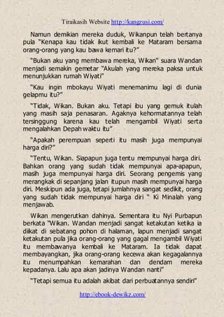Tiraikasih Website http://kangzusi.com/
http://ebook-dewikz.com/
Namun demikian mereka duduk, Wikanpun telah bertanya
pula “Kenapa kau tidak ikut kembali ke Mataram bersama
orang-orang yang kau bawa kemari itu?”
“Bukan aku yang membawa mereka, Wikan“ suara Wandan
menjadi semakin gemetar “Akulah yang mereka paksa untuk
menunjukkan rumah Wiyati”
“Kau ingin mbokayu Wiyati menemanimu lagi di dunia
gelapmu itu?”
“Tidak, Wikan. Bukan aku. Tetapi ibu yang gemuk itulah
yang masih saja penasaran. Agaknya kehormatannya telah
tersinggung karena kau telah mengambil Wiyati serta
mengalahkan Depah waktu itu”
“Apakah perempuan seperti itu masih juga mempunyai
harga diri?”
“Tentu, Wikan. Siapapun juga tentu mempunyai harga diri.
Bahkan orang yang sudah tidak mempunyai apa-apapun,
masih juga mempunyai harga diri. Seorang pengemis yang
merangkak di sepanjang jalan itupun masih mempunyai harga
diri. Meskipun ada juga, tetapi jumlahnya sangat sedikit, orang
yang sudah tidak mempunyai harga diri “ Ki Minalah yang
menjawab.
Wikan mengerutkan dahinya. Sementara itu Nyi Purbapun
berkata “Wikan. Wandan menjadi sangat ketakutan ketika ia
diikat di sebatang pohon di halaman, lapun menjadi sangat
ketakutan pula jika orang-orang yang gagal mengambil Wiyati
itu membawanya kembali ke Mataram. Ia tidak dapat
membayangkan, jika orang-orang kecewa akan kegagalannya
itu menumpahkan kemarahan dan dendam mereka
kepadanya. Lalu apa akan jadinya Wandan nanti”
“Tetapi semua itu adalah akibat dari perbuatannya sendiri”
 