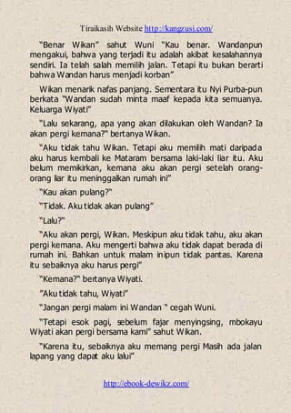 Tiraikasih Website http://kangzusi.com/
http://ebook-dewikz.com/
“Benar Wikan” sahut Wuni “Kau benar. Wandanpun
mengakui, bahwa yang terjadi itu adalah akibat kesalahannya
sendiri. Ia telah salah memilih jalan. Tetapi itu bukan berarti
bahwa Wandan harus menjadi korban”
Wikan menarik nafas panjang. Sementara itu Nyi Purba-pun
berkata “Wandan sudah minta maaf kepada kita semuanya.
Keluarga Wiyati”
“Lalu sekarang, apa yang akan dilakukan oleh Wandan? Ia
akan pergi kemana?“ bertanya Wikan.
“Aku tidak tahu Wikan. Tetapi aku memilih mati daripada
aku harus kembali ke Mataram bersama laki-laki liar itu. Aku
belum memikirkan, kemana aku akan pergi setelah orang-
orang liar itu meninggalkan rumah ini”
“Kau akan pulang?“
“Tidak. Aku tidak akan pulang”
“Lalu?“
“Aku akan pergi, Wikan. Meskipun aku tidak tahu, aku akan
pergi kemana. Aku mengerti bahwa aku tidak dapat berada di
rumah ini. Bahkan untuk malam inipun tidak pantas. Karena
itu sebaiknya aku harus pergi”
“Kemana?“ bertanya Wiyati.
”Aku tidak tahu, Wiyati”
“Jangan pergi malam ini Wandan “ cegah Wuni.
“Tetapi esok pagi, sebelum fajar menyingsing, mbokayu
Wiyati akan pergi bersama kami” sahut Wikan.
“Karena itu, sebaiknya aku memang pergi Masih ada jalan
lapang yang dapat aku lalui”
 