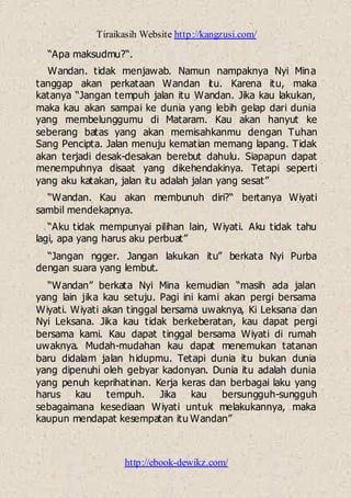 Tiraikasih Website http://kangzusi.com/
http://ebook-dewikz.com/
“Apa maksudmu?“.
Wandan. tidak menjawab. Namun nampaknya Nyi Mina
tanggap akan perkataan Wandan itu. Karena itu, maka
katanya “Jangan tempuh jalan itu Wandan. Jika kau lakukan,
maka kau akan sampai ke dunia yang lebih gelap dari dunia
yang membelunggumu di Mataram. Kau akan hanyut ke
seberang batas yang akan memisahkanmu dengan Tuhan
Sang Pencipta. Jalan menuju kematian memang lapang. Tidak
akan terjadi desak-desakan berebut dahulu. Siapapun dapat
menempuhnya disaat yang dikehendakinya. Tetapi seperti
yang aku katakan, jalan itu adalah jalan yang sesat”
“Wandan. Kau akan membunuh diri?“ bertanya Wiyati
sambil mendekapnya.
“Aku tidak mempunyai pilihan lain, Wiyati. Aku tidak tahu
lagi, apa yang harus aku perbuat”
“Jangan ngger. Jangan lakukan itu” berkata Nyi Purba
dengan suara yang lembut.
“Wandan” berkata Nyi Mina kemudian “masih ada jalan
yang lain jika kau setuju. Pagi ini kami akan pergi bersama
Wiyati. Wiyati akan tinggal bersama uwaknya, Ki Leksana dan
Nyi Leksana. Jika kau tidak berkeberatan, kau dapat pergi
bersama kami. Kau dapat tinggal bersama Wiyati di rumah
uwaknya. Mudah-mudahan kau dapat menemukan tatanan
baru didalam jalan hidupmu. Tetapi dunia itu bukan dunia
yang dipenuhi oleh gebyar kadonyan. Dunia itu adalah dunia
yang penuh keprihatinan. Kerja keras dan berbagai laku yang
harus kau tempuh. Jika kau bersungguh-sungguh
sebagaimana kesediaan Wiyati untuk melakukannya, maka
kaupun mendapat kesempatan itu Wandan”
 