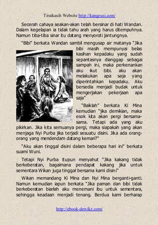 Tiraikasih Website http://kangzusi.com/
http://ebook-dewikz.com/
Secerah cahaya seakan-akan telah bersinar di hati Wandan.
Dalam kegelapan ia tidak tahu arah yang harus ditempuhnya.
Namun tiba-tiba sinar itu datang menyoroti jantungnya.
“Bibi” berkata Wandan sambil mengusap air matanya “Jika
bibi masih mempunyai belas
kasihan kepadaku yang sudah
sepantasnya dianggap sebagai
sampah ini, maka perkenankan
aku ikut bibi. aku akan
melakukan apa saja yang
diperintahkan kepadaku. Aku
bersedia menjadi budak untuk
mengerjakan pekerjaan apa
saja”
“Baiklah” berkata Ki Mina
kemudian “jika demikian, maka
esok kita akan pergi bersama-
sama. Tetapi ada yang aku
pikirkan. Jika kita semuanya pergi, maka siapakah yang akan
menjaga Nyi Purba jika terjadi sesuatu disini. Jika ada orang-
orang yang mendendam datang kemari?“
“Aku akan tinggal disini dalam beberapa hari ini” berkata
suami Wuni.
Tetapi Nyi Purba itupun menyahut “Jika kakang tidak
berkeberatan, bagaimana pendapat kakang jika untuk
sementara Wikan juga tinggal bersama kami disini”
Wikan memandang Ki Mina dan Nyi Mina berganti-ganti.
Namun kemudian iapun berkata “Jika paman dan bibi tidak
berkeberatan biarlah aku menemani ibu untuk sementara,
sehingga keadaan menjadi tenang. Berdua kami berharap
 