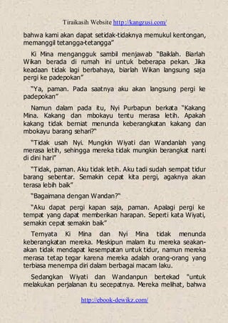 Tiraikasih Website http://kangzusi.com/
http://ebook-dewikz.com/
bahwa kami akan dapat setidak-tidaknya memukul kentongan,
memanggil tetangga-tetangga”
Ki Mina mengangguk sambil menjawab “Baiklah. Biarlah
Wikan berada di rumah ini untuk beberapa pekan. Jika
keadaan tidak lagi berbahaya, biarlah Wikan langsung saja
pergi ke padepokan”
“Ya, paman. Pada saatnya aku akan langsung pergi ke
padepokan”
Namun dalam pada itu, Nyi Purbapun berkata “Kakang
Mina. Kakang dan mbokayu tentu merasa letih. Apakah
kakang tidak berniat menunda keberangkatan kakang dan
mbokayu barang sehari?“
“Tidak usah Nyi. Mungkin Wiyati dan Wandanlah yang
merasa letih, sehingga mereka tidak mungkin berangkat nanti
di dini hari”
“Tidak, paman. Aku tidak letih. Aku tadi sudah sempat tidur
barang sebentar. Semakin cepat kita pergi, agaknya akan
terasa lebih baik”
“Bagaimana dengan Wandan?“
“Aku dapat pergi kapan saja, paman. Apalagi pergi ke
tempat yang dapat memberikan harapan. Seperti kata Wiyati,
semakin cepat semakin baik”
Ternyata Ki Mina dan Nyi Mina tidak menunda
keberangkatan mereka. Meskipun malam itu mereka seakan-
akan tidak mendapat kesempatan untuk tidur, namun mereka
merasa tetap tegar karena mereka adalah orang-orang yang
terbiasa menempa diri dalam berbagai macam laku.
Sedangkan Wiyati dan Wandanpun bertekad "untuk
melakukan perjalanan itu secepatnya. Mereka melihat, bahwa
 