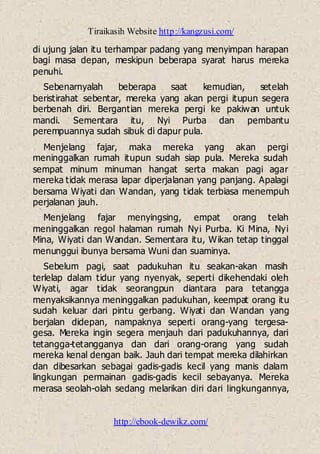 Tiraikasih Website http://kangzusi.com/
http://ebook-dewikz.com/
di ujung jalan itu terhampar padang yang menyimpan harapan
bagi masa depan, meskipun beberapa syarat harus mereka
penuhi.
Sebenarnyalah beberapa saat kemudian, setelah
beristirahat sebentar, mereka yang akan pergi itupun segera
berbenah diri. Bergantian mereka pergi ke pakiwan untuk
mandi. Sementara itu, Nyi Purba dan pembantu
perempuannya sudah sibuk di dapur pula.
Menjelang fajar, maka mereka yang akan pergi
meninggalkan rumah itupun sudah siap pula. Mereka sudah
sempat minum minuman hangat serta makan pagi agar
mereka tidak merasa lapar diperjalanan yang panjang. Apalagi
bersama Wiyati dan Wandan, yang tidak terbiasa menempuh
perjalanan jauh.
Menjelang fajar menyingsing, empat orang telah
meninggalkan regol halaman rumah Nyi Purba. Ki Mina, Nyi
Mina, Wiyati dan Wandan. Sementara itu, Wikan tetap tinggal
menunggui ibunya bersama Wuni dan suaminya.
Sebelum pagi, saat padukuhan itu seakan-akan masih
terlelap dalam tidur yang nyenyak, seperti dikehendaki oleh
Wiyati, agar tidak seorangpun diantara para tetangga
menyaksikannya meninggalkan padukuhan, keempat orang itu
sudah keluar dari pintu gerbang. Wiyati dan Wandan yang
berjalan didepan, nampaknya seperti orang-yang tergesa-
gesa. Mereka ingin segera menjauh dari padukuhannya, dari
tetangga-tetangganya dan dari orang-orang yang sudah
mereka kenal dengan baik. Jauh dari tempat mereka dilahirkan
dan dibesarkan sebagai gadis-gadis kecil yang manis dalam
lingkungan permainan gadis-gadis kecil sebayanya. Mereka
merasa seolah-olah sedang melarikan diri dari lingkungannya,
 
