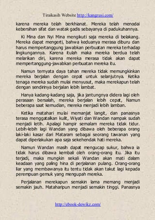 Tiraikasih Website http://kangzusi.com/
http://ebook-dewikz.com/
karena mereka telah berkhianat. Mereka telah menodai
kebersihan sifat dan watak gadis sebayanya di padukuhannya.
Ki Mina dan Nyi Mina mengikuti saja mereka di belakang.
Mereka dapat mengerti, bahwa keduanya merasa diburu dan
harus mempertanggung jawabkan perbuatan mereka terhadap
lingkungannya. Karena itulah maka mereka berdua telah
melarikan diri, karena mereka merasa tidak akan dapat
mempertanggung-jawabkan perbuatan mereka itu.
Namun ternyata daya tahan mereka tidak memungkinkan
mereka berjalan dengan cepat untuk selanjutnya. Ketika
tenaga mereka sudah mulai menyusut, maka merekapun telah
dengan sendirinya berjalan lebih lambat.
Hanya kadang-kadang saja, jika jantungnya didera lagi oleh
perasaan bersalah, mereka berjalan lebih cepat, Namun
beberapa saat kemudian, mereka menjadi lebih lamban.
Ketika matahari mulai memanjat langit, dan panasnya
terasa menggatalkan kulit, Wiyati dan Wandan nampak sudah
menjadi letih. Apalagi hampir semalam mereka tidak tidur.
Lebih-lebih lagi Wandan yang dibawa oleh beberapa orang
laki-laki kasar dari Mataram sebagai seorang tawanan yang
dapat diperlakukan apa saja sekehendak hati mereka.
Namun Wandan masih dapat mengucap sukur, bahwa ia
tidak harus dibawa kembali oleh orang-orang itu. Jika itu
terjadi, maka mungkin sekali Wandan akan mati dalam
keadaan yang paling hina di perjalanan pulang. Orang-orang
liar yang membawanya itu tentu tidak akan takut lagi kepada
perempuan gemuk yang mengupah mereka.
Perjalanan merekapun semakin lama memang menjadi
semakin jauh. Mataharipun menjadi semakin tinggi. Panasnya
 