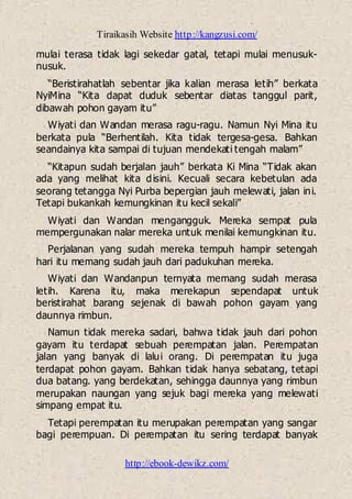 Tiraikasih Website http://kangzusi.com/
http://ebook-dewikz.com/
mulai terasa tidak lagi sekedar gatal, tetapi mulai menusuk-
nusuk.
“Beristirahatlah sebentar jika kalian merasa letih” berkata
NyiMina “Kita dapat duduk sebentar diatas tanggul parit,
dibawah pohon gayam itu”
Wiyati dan Wandan merasa ragu-ragu. Namun Nyi Mina itu
berkata pula “Berhentilah. Kita tidak tergesa-gesa. Bahkan
seandainya kita sampai di tujuan mendekati tengah malam”
“Kitapun sudah berjalan jauh” berkata Ki Mina “Tidak akan
ada yang melihat kita disini. Kecuali secara kebetulan ada
seorang tetangga Nyi Purba bepergian jauh melewati, jalan ini.
Tetapi bukankah kemungkinan itu kecil sekali”
Wiyati dan Wandan mengangguk. Mereka sempat pula
mempergunakan nalar mereka untuk menilai kemungkinan itu.
Perjalanan yang sudah mereka tempuh hampir setengah
hari itu memang sudah jauh dari padukuhan mereka.
Wiyati dan Wandanpun ternyata memang sudah merasa
letih. Karena itu, maka merekapun sependapat untuk
beristirahat barang sejenak di bawah pohon gayam yang
daunnya rimbun.
Namun tidak mereka sadari, bahwa tidak jauh dari pohon
gayam itu terdapat sebuah perempatan jalan. Perempatan
jalan yang banyak di lalui orang. Di perempatan itu juga
terdapat pohon gayam. Bahkan tidak hanya sebatang, tetapi
dua batang. yang berdekatan, sehingga daunnya yang rimbun
merupakan naungan yang sejuk bagi mereka yang melewati
simpang empat itu.
Tetapi perempatan itu merupakan perempatan yang sangar
bagi perempuan. Di perempatan itu sering terdapat banyak
 