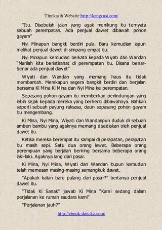 Tiraikasih Website http://kangzusi.com/
http://ebook-dewikz.com/
“Itu. Disebelah jalan yang agak menikung itu ternyata
sebuah perempatan. Ada penjual dawet dibawah pohon
gayam”
Nyi Minapun bangkit berdiri pula. Baru kemudian iapun
melihat penjual dawet di simpang empat itu.
Nyi Minapun kemudian berkata kepada Wiyati dan Wandan
“Marilah kita beristirahat di perempatan itu. Disana benar-
benar ada penjual dawet”
Wiyati dan Wandan yang memang haus itu tidak
membantah. Merekapun segera bangkit berdiri dan berjalan
bersama Ki Mina Ki Mina dan Nyi Mina ke perempatan.
Sepasang pohon gayam itu memberikan perlindungan yang
lebih sejak kepada mereka yang berhenti dibawahnya. Bahkan
seperti sebuah payung raksasa, daun sepasang pohon gayam
itu mengembang.
Ki Mina, Nyi Mina, Wiyati dan Wandanpun duduk di sebuah
amben bambu yang agaknya memang disediakan oleh penjual
dawet itu.
Ketika mereka berempat itu sampai di perapatan, perapatan
itu masih sepi. Satu dua orang lewat. Beberapa orang
perempuan yang berjalan beriring bersama beberapa orang
laki-laki. Agaknya lang dari pasar.
Ki Mina, Nyi Mina, Wiyati dan Wandan itupun kemudian
telah memesan masing-masing semangkuk dawet.
“Apakah kalian baru pulang dari pasar?” bertanya penjual
dawet itu.
“Tidak Ki Sanak“ jawab Ki Mina “Kami sedang dalam
perjalanan ke rumah saudara kami”
“Perjalanan jauh?”
 