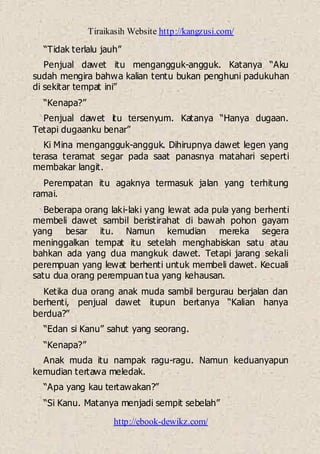 Tiraikasih Website http://kangzusi.com/
http://ebook-dewikz.com/
“Tidak terlalu jauh”
Penjual dawet itu mengangguk-angguk. Katanya “Aku
sudah mengira bahwa kalian tentu bukan penghuni padukuhan
di sekitar tempat ini”
“Kenapa?”
Penjual dawet itu tersenyum. Katanya “Hanya dugaan.
Tetapi dugaanku benar”
Ki Mina mengangguk-angguk. Dihirupnya dawet legen yang
terasa teramat segar pada saat panasnya matahari seperti
membakar langit.
Perempatan itu agaknya termasuk jalan yang terhitung
ramai.
Beberapa orang laki-laki yang lewat ada pula yang berhenti
membeli dawet sambil beristirahat di bawah pohon gayam
yang besar itu. Namun kemudian mereka segera
meninggalkan tempat itu setelah menghabiskan satu atau
bahkan ada yang dua mangkuk dawet. Tetapi jarang sekali
perempuan yang lewat berhenti untuk membeli dawet. Kecuali
satu dua orang perempuan tua yang kehausan.
Ketika dua orang anak muda sambil bergurau berjalan dan
berhenti, penjual dawet itupun bertanya “Kalian hanya
berdua?”
“Edan si Kanu” sahut yang seorang.
“Kenapa?”
Anak muda itu nampak ragu-ragu. Namun keduanyapun
kemudian tertawa meledak.
“Apa yang kau tertawakan?”
“Si Kanu. Matanya menjadi sempit sebelah”
 