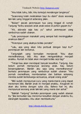 Tiraikasih Website http://kangzusi.com/
http://ebook-dewikz.com/
“Aku tidak tahu, bibi. Aku terkejut mendengar tangisnya”
“Seseorang telah meletakkan bayi itu disini” desis seorang
laki-laki yang tinggal di seberang jalan.
“Bukan” jawab perempuan tua yang tinggal di rumah
Tanjung “tentu sesosok anak anak wewe di pohon gayam itu”
“Ah, ada-ada saja kau yu” sahut perempuan yang
rambutnya sudah ubanan.
“Lalu perempuan manakah yang sampai hati meninggalkan
anaknya disini?“
“Perempun yang akalnya terlalu pendek”
“Lalu, apa yang akan kita perbuat dengan bayi itu?“
perempuan lain bertanya.
Tanjunglah yang kemudian menjawab ”Aku akan
memeliharanya, bibi. Aku akan mengambilnya menjadi
anakku. Rumah ini tidak akan menjadi terlalu sepi lagi”
“Tetapi kau akan mendapat banyak kesulitan. Tanjung. Kau
belum pernah mempunyai seorang anak. Kau belum
berpengalaman. Biarlah aku saja yang memeliharanya“
berkata perempuan yang rambutnya sudah ubanan “Aku
pernah memelihara, membesarkan dan bahkan sekarang
mereka sudah berkeluarga semuanya, ampat orang anak”
“Bibi sudah mempunyai cucu yang manis-manis yang dapat
menemani bibi. Biarlah anak ini menjadi anakku. Anugerah ini
akan aku terima dengan suka cita. Bahwa hari ini, aku
mempunyai seorang anak laki-laki yang manis dan sehat”
“Baiklah Tanjung” berkata perempuan yang sudah ubanan
itu “jika kemudian kau menemui kesulitan dengan anakmu itu,
datanglah kepadaku. Aku akan membantumu”
 