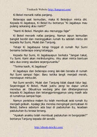 Tiraikasih Website http://kangzusi.com/
http://ebook-dewikz.com/
Ki Bekel menarik nafas panjang.
Beberapa saat kemudian, maka Ki Bekelpun minta diri.
Kepada Ki Jagabaya, Ki Bekel itu bertanya “Ki Jagabaya mau
pulang sekarang atau nanti?”
“Nanti Ki Bekel. Mungkin aku menunggu fajar”
Ki Bekel menarik nafas panjang. Namun iapun kemudian
bangkit berdiri dan meninggalkan rumah itu setelah minta diri
kepada Nyi Sumi, Mulat dan Tanjung.
Tetapi Ki Jagabayaa tetap tinggal di rumah Nyi Sumi
bersama beberapa orang tetangga.
Kepada Nyi Sumi, Ki Jagabayapun berkata “Jangan takut,
Yu Sumi. Kami akan melindungimu. Aku akan minta bantuan
satu dua orang saudara seperguruanku”
“Terima kasih, Ki Jagabaya”
Ki Jagabaya dan beberapa orang laki-laki berada di rumah
Nyi Sumi sampai fajar. Baru ketika langit menjadi merah,
merekapun minta diri.
Nyi Sumi sendiri, Mulat dan Tanjung tidak dapat tidur lagi.
Sepeninggal Ki Bekel, Mulat justru pergi ke dapur untuk
merebus air. Dibuatnya wedang jahe dan dihidangkannya
kepada Ki Jagabaya dan tetangga-tengganya yang masih ada
di rumahnya sampai fajar.
Namun peristiwa malam itu telah membuat seisi rumah itu
menjadi gelisah. Apalagi jika mereka mengingat pernyataan Ki
Bekel, bahwa sebelum ada bayi di padukuhan itu, keadaan
padukuhan itu terasa tenang.
“Apakah anakku telah membuat padukuhan ini bergejolak?”
bertanya Tanjung kepada diri sendiri.
 