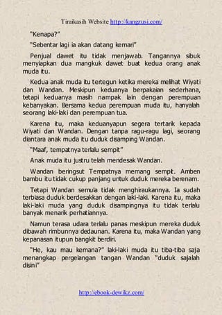 Tiraikasih Website http://kangzusi.com/
http://ebook-dewikz.com/
“Kenapa?”
“Sebentar lagi ia akan datang kemari”
Penjual dawet itu tidak menjawab. Tangannya sibuk
menyiapkan dua mangkuk dawet buat kedua orang anak
muda itu.
Kedua anak muda itu tertegun ketika mereka melihat Wiyati
dan Wandan. Meskipun keduanya berpakaian sederhana,
tetapi keduanya masih nampak lain dengan perempuan
kebanyakan. Bersama kedua perempuan muda itu, hanyalah
seorang laki-laki dan perempuan tua.
Karena itu, maka keduanyapun segera tertarik kepada
Wiyati dan Wandan. Dengan tanpa ragu-ragu lagi, seorang
diantara anak muda itu duduk disamping Wandan.
“Maaf, tempatnya terlalu sempit”
Anak muda itu justru telah mendesak Wandan.
Wandan beringsut Tempatnya memang sempit. Amben
bambu itu tidak cukup panjang untuk duduk mereka berenam.
Tetapi Wandan semula tidak menghiraukannya. Ia sudah
terbiasa duduk berdesakkan dengan laki-laki. Karena itu, maka
laki-laki muda yang duduk disampingnya itu tidak terlalu
banyak menarik perhatiannya.
Namun terasa udara terlalu panas meskipun mereka duduk
dibawah rimbunnya dedaunan. Karena itu, maka Wandan yang
kepanasan itupun bangkit berdiri.
“He, kau mau kemana?” laki-laki muda itu tiba-tiba saja
menangkap pergelangan tangan Wandan “duduk sajalah
disini”
 