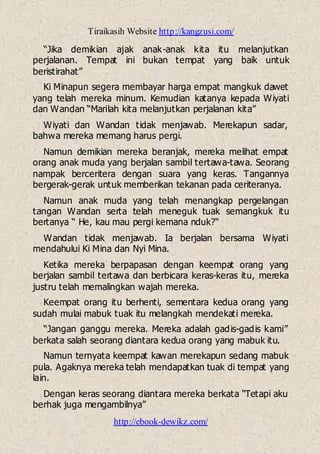Tiraikasih Website http://kangzusi.com/
http://ebook-dewikz.com/
“Jika demikian ajak anak-anak kita itu melanjutkan
perjalanan. Tempat ini bukan tempat yang baik untuk
beristirahat”
Ki Minapun segera membayar harga empat mangkuk dawet
yang telah mereka minum. Kemudian katanya kepada Wiyati
dan Wandan “Marilah kita melanjutkan perjalanan kita”
Wiyati dan Wandan tidak menjawab. Merekapun sadar,
bahwa mereka memang harus pergi.
Namun demikian mereka beranjak, mereka melihat empat
orang anak muda yang berjalan sambil tertawa-tawa. Seorang
nampak berceritera dengan suara yang keras. Tangannya
bergerak-gerak untuk memberikan tekanan pada ceriteranya.
Namun anak muda yang telah menangkap pergelangan
tangan Wandan serta telah meneguk tuak semangkuk itu
bertanya “ He, kau mau pergi kemana nduk?“
Wandan tidak menjawab. Ia berjalan bersama Wiyati
mendahului Ki Mina dan Nyi Mina.
Ketika mereka berpapasan dengan keempat orang yang
berjalan sambil tertawa dan berbicara keras-keras itu, mereka
justru telah memalingkan wajah mereka.
Keempat orang itu berhenti, sementara kedua orang yang
sudah mulai mabuk tuak itu melangkah mendekati mereka.
“Jangan ganggu mereka. Mereka adalah gadis-gadis kami”
berkata salah seorang diantara kedua orang yang mabuk itu.
Namun ternyata keempat kawan merekapun sedang mabuk
pula. Agaknya mereka telah mendapatkan tuak di tempat yang
lain.
Dengan keras seorang diantara mereka berkata “Tetapi aku
berhak juga mengambilnya”
 