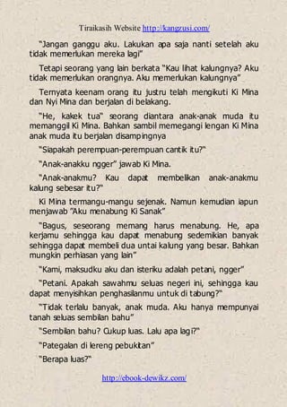 Tiraikasih Website http://kangzusi.com/
http://ebook-dewikz.com/
“Jangan ganggu aku. Lakukan apa saja nanti setelah aku
tidak memerlukan mereka lagi”
Tetapi seorang yang lain berkata “Kau lihat kalungnya? Aku
tidak memerlukan orangnya. Aku memerlukan kalungnya”
Ternyata keenam orang itu justru telah mengikuti Ki Mina
dan Nyi Mina dan berjalan di belakang.
“He, kakek tua“ seorang diantara anak-anak muda itu
memanggil Ki Mina. Bahkan sambil memegangi lengan Ki Mina
anak muda itu berjalan disampingnya
“Siapakah perempuan-perempuan cantik itu?“
“Anak-anakku ngger” jawab Ki Mina.
“Anak-anakmu? Kau dapat membelikan anak-anakmu
kalung sebesar itu?“
Ki Mina termangu-mangu sejenak. Namun kemudian iapun
menjawab ”Aku menabung Ki Sanak”
“Bagus, seseorang memang harus menabung. He, apa
kerjamu sehingga kau dapat menabung sedemikian banyak
sehingga dapat membeli dua untai kalung yang besar. Bahkan
mungkin perhiasan yang lain”
“Kami, maksudku aku dan isteriku adalah petani, ngger”
“Petani. Apakah sawahmu seluas negeri ini, sehingga kau
dapat menyisihkan penghasilanmu untuk di tabung?“
“Tidak terlalu banyak, anak muda. Aku hanya mempunyai
tanah seluas sembilan bahu”
“Sembilan bahu? Cukup luas. Lalu apa lagi?“
“Pategalan di lereng pebukitan”
“Berapa luas?“
 