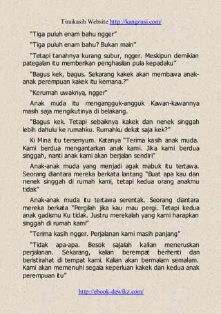 Tiraikasih Website http://kangzusi.com/
http://ebook-dewikz.com/
“Tiga puluh enam bahu ngger”
“Tiga puluh enam bahu? Bukan main”
“Tetapi tanahnya kurang subur, ngger. Meskipun demikian
pategalan itu memberikan penghasilan pula kepadaku”
“Bagus kek, bagus. Sekarang kakek akan membawa anak-
anak perempuan kakek itu kemana.?“
“Kerumah uwaknya, ngger“
Anak muda itu mengangguk-angguk Kawan-kawannya
masih saja mengikutinya di belakang.
“Bagus kek. Tetapi sebaiknya kakek dan nenek singgah
lebih dahulu ke rumahku. Rumahku dekat saja kek?”
Ki Mina itu tersenyum. Katanya “Terima kasih anak muda.
Kami berdua mengantarkan anak kami. Jika kami berdua
singgah, nanti anak kami akan berjalan sendiri”
Anak-anak muda yang menjadi agak mabuk itu tertawa.
Seorang diantara mereka berkata lantang “Buat apa kau dan
nenek singgah di rumah kami, tetapi kedua orang anakmu
tidak”
Anak-anak muda itu tertawa serentak. Seorang diantara
mereka berkata “Pergilah jika kau mau pergi. Tetapi kedua
anak gadismu Ku tidak. Justru merekalah yang kami harapkan
singgah di rumah kami”
“Terima kasih ngger. Perjalanan kami masih panjang”
“Tidak apa-apa. Besok sajalah kalian meneruskan
perjalanan. Sekarang, kalian berempat berhenti dan
beristirahat di tempat kami. Kalian akan bermalam semalam.
Kami akan memenuhi segala keperluan kakek dan kedua anak
perempuan itu”
 