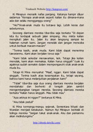 Tiraikasih Website http://kangzusi.com/
http://ebook-dewikz.com/
Ki Minapun menarik nafas panjang. Katanya hampir diluar
sadarnya “Kenapa anak-anak seperti kalian itu dimana-mana
ada dan selalu mengganggu orang”
“He?“Anak-anak muda itu tertawa lagi. Lebih keras dari
sebelumnya.
Seorang diantara mereka tiba-tiba saja berkata “Di depan
kita itu terdapat sebuah jalan simpang. Aku minta kalian
mengikuti jalan itu. Jalan itu akan langsung sampai ke
halaman rumah kami. Jangan menolak dan jangan mencoba
untuk berbuat macam-macam”
“Terima kasih, anak muda. Kami tidak dapat menerima
tawaranmu. Kami akan berjalan terus saja “
“Kami tidak sekedar menawarkan, kek. Tetapi jika kalian
menolak, kami akan memaksa. Kalian harus singgah” tuak itu
agaknya sudah semakin dalam mempengaruhi otak anak-anak
muda itu.
Tetapi Ki Mina menyahut ”Maaf, ngger. Kami tidak dapat
singgah. Terima kasih atas kesempatan itu, tetapi sayang,
bahwa kami harus melanjutkan perjalanan kami”
“Tidak“ tiba-tiba saja dua orang diantara mereka berjalan
mendahalui dan berhenti di tengah jalan sambil
mengembangkan tangan mereka. Seorang diantara mereka
berkata “Kalian harus singgah. Mau tidak mau”
“Apa artinya ini ngger?“ bertanya Ki Mina.
“Aku tidak peduli”
Ki Mina termangu-mangu sejenak. Sementara Wiyati dan
Wandan menjadi ketakutan. Namun Nyi Minapun berbisik di
telinga mereka ”Jangan takut anak-anak. Aku dan pamanmu
akan melindungimu”
 