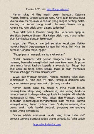 Tiraikasih Website http://kangzusi.com/
http://ebook-dewikz.com/
Namun sikap Ki Mina masih belum berubah. Katanya
“Ngger. Tolong, jangan ganggu kami. Kami agak tergesa-gesa
karena kami mempunyai keperluan yang sangat penting. Salah
seorang dari kedua orang anakku itu akan dilamar orang.
Karena itu, kami tidak boleh datang terlambat”
“Aku tidak peduli. Dilamar orang atau keperluan apapun,
aku tidak berkepentingan. Jika kalian tidak mau, maka kalian
akan kami paksa dengan kekerasan”
Wiyati dan Wandan menjadi semakin ketakutan. Ketika
mereka berdiri berpegangan tangan Nyi Mina, Nyi Mina itu
berdesis “Jangan takut, ngger“
“Tetapi paman nampaknya juga ketakutan”
“Tidak. Pamanmu tidak pernah mengenal takut. Tetapi ia
memang berusaha menghindari benturan kekerasan. Ia pura-
pura minta belas kasihan kepada anak-anak itu. Tetapi jika
anak-anak itu tetap keras kepala, maka ia akan memukuli
mereka sehingga mereka menjadi jera”
Wiyati dan Wandan terdiam. Mereka memang yakin akan
kemampuan Ki Mina dan Nyi Mina. Meskipun demikian ada
juga kecemasan yang menusuk di jantung mereka.
Namun dalam pada itu, selagi Ki Mina masih belum
menunjukkan sikap yang sebenarnya, dua orang berkuda
memperlambat kudanya sehingga kuda itu berjalan di sebelah
menyebelah Ki Mina, Nyi Mina, Wiyati dan Wandan. Namun
kemudian keduanyapun menghentikan kuda mereka, karena
keempat orang itupun berhenti pula. Di depan mereka, dua
orang anak muda berdiri bertolak pinggang memandang
kedua Orang berkuda itu.
“Kalian adalah anak-anak muda yang tidak tahu diri”
berkata seorang diantara kedua orang berkuda itu “Aku sudah
 