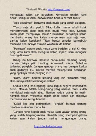 Tiraikasih Website http://kangzusi.com/
http://ebook-dewikz.com/
mengawasi kalian dari kejauhan. Kemudian setelah kami
dekat, kamipun yakin, bahwa kalian berdua berniat buruk”
“Apa pedulimu?“ bertanya anak muda yang berdiri didepan.
“Tentu saja aku peduli. Sikap kalian sama sekali tidak
mencerminkan sikap anak-anak muda yang baik. Kenapa
kalian pada mempunyai sawah? Bukankah sebaiknya kalian
membantu orang tua kalian mengerjakan apa saja yang
pantas kalian kerjakan? Tidak hanya sekedar bermabuk-
mabukan dan menyia-nyiakan waktu muda kalian”
“Persetan” geram anak muda yang berjalan di sisi Ki Mina
pergi atau kami akan mengusir kalian seperti kami mengusir
burung di sawah”
Orang itu tertawa. Katanya ”Anak-anak memang sering
merasa dirinya pilih tanding. Anak-anak muda. Sebelum
terlanjur, pergilah. Jangan ganggu orang tua dengan kedua
anak gadisnya itu. Biarlah mereka melanjutkan perjalanan
yang agaknya masih panjang itu”
“Diam. Diam“ bentak seorang yang lain “kalianlah yang
akan menyesali kesombongan kalian”
Kedua orang penunggang kuda itupun segera berloncatan
turun. Mereka adalah orang-orang yang usianya tentu sudah
mendekati setengah abad. Namun kedua orang itu masih
nampak tegar. Wajahnya masih tetap cerah dan matanya
memancarkan keteguhan hati.
“Sekali lagi aku peringatkan. Pergilah” bentak seorang
diantara anak-anak muda itu.
“Jangan keras kepala anak muda. Kami adalah orang-orang
yang sudah berpengalaman. Kamilah yang memperingatkan
kalian agar kalian jangan sering mengganggu orang.
 
