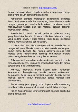 Tiraikasih Website http://kangzusi.com/
http://ebook-dewikz.com/
berani menengadahkan wajah mereka menghadapi orang-
orang yang belum pernah mereka kenal.
Perkelahian diantara merekapun berlangsung beberapa
lama. Anak-anak muda itu menyerang lawan-lawan mereka
dengan garangnya. Mereka berloncatan, berputaran sambil
mengayunkan tangan dan kaki mereka, bahkan berteriak
memekakkan telinga.
Perkelahian itu telah menarik perhatian beberapa orang
yang kebetulan berada di sawah. Bahkan beberapa orang
yang sedang lewat. Tetapi mereka tidak berani mendekat
Mereka menyaksikannya dari kejauhan.
Ki Mirta dan Nyi Mina memperhatikan perkelahian itu
dengan seksama. Mereka mencoba untuk menilai kemampuan
kedua orang berkuda itu. Namun agaknya mereka tidak
merasa perlu mengerahkan segenap kemampuan mereka
untuk mengalahkan keenam orang lawan mereka.
Beberapa saat kemudian, maka anak-anak muda itu mulai
mengalami kesulitan. Bergantian mereka terlempar dari arena,
terpelanting atau jatuh terguling.
Akhirnya, anak-anak muda itupun telah kehilangan
kesempatan. Tulang-tulang mereka merasa seakan-akan
berpatahan. Perut mereka menjadi mual dan kepala mereka
menjadi pening. Tubuh merekapun terasa menjadi sakit
dimana-mana.
Kedua orang penunggang kuda itupun masih menyerang
mereka meskipun anak-anak muda itu sudah tidak berdaya.
“Kalian harus menjadi jera” geram salah seorang dari kedua
orang berkuda itu.
 