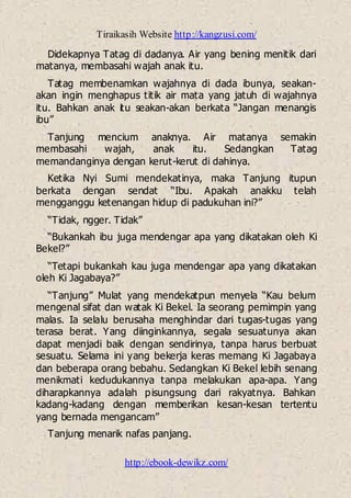 Tiraikasih Website http://kangzusi.com/
http://ebook-dewikz.com/
Didekapnya Tatag di dadanya. Air yang bening menitik dari
matanya, membasahi wajah anak itu.
Tatag membenamkan wajahnya di dada ibunya, seakan-
akan ingin menghapus titik air mata yang jatuh di wajahnya
itu. Bahkan anak itu seakan-akan berkata “Jangan menangis
ibu”
Tanjung mencium anaknya. Air matanya semakin
membasahi wajah, anak itu. Sedangkan Tatag
memandanginya dengan kerut-kerut di dahinya.
Ketika Nyi Sumi mendekatinya, maka Tanjung itupun
berkata dengan sendat “Ibu. Apakah anakku telah
mengganggu ketenangan hidup di padukuhan ini?”
“Tidak, ngger. Tidak”
“Bukankah ibu juga mendengar apa yang dikatakan oleh Ki
Bekel?”
“Tetapi bukankah kau juga mendengar apa yang dikatakan
oleh Ki Jagabaya?”
“Tanjung” Mulat yang mendekatpun menyela “Kau belum
mengenal sifat dan watak Ki Bekel. Ia seorang pemimpin yang
malas. Ia selalu berusaha menghindar dari tugas-tugas yang
terasa berat. Yang diinginkannya, segala sesuatunya akan
dapat menjadi baik dengan sendirinya, tanpa harus berbuat
sesuatu. Selama ini yang bekerja keras memang Ki Jagabaya
dan beberapa orang bebahu. Sedangkan Ki Bekel lebih senang
menikmati kedudukannya tanpa melakukan apa-apa. Yang
diharapkannya adalah pisungsung dari rakyatnya. Bahkan
kadang-kadang dengan memberikan kesan-kesan tertentu
yang bernada mengancam”
Tanjung menarik nafas panjang.
 
