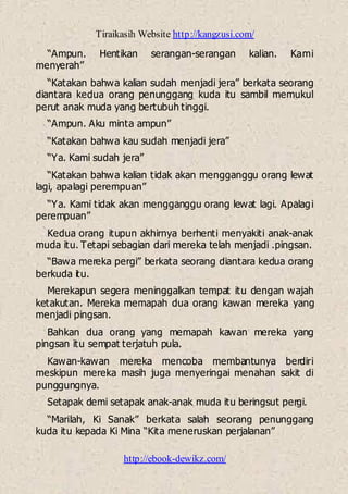 Tiraikasih Website http://kangzusi.com/
http://ebook-dewikz.com/
“Ampun. Hentikan serangan-serangan kalian. Kami
menyerah”
“Katakan bahwa kalian sudah menjadi jera” berkata seorang
diantara kedua orang penunggang kuda itu sambil memukul
perut anak muda yang bertubuh tinggi.
“Ampun. Aku minta ampun”
“Katakan bahwa kau sudah menjadi jera”
“Ya. Kami sudah jera”
“Katakan bahwa kalian tidak akan mengganggu orang lewat
lagi, apalagi perempuan”
“Ya. Kami tidak akan mengganggu orang lewat lagi. Apalagi
perempuan”
Kedua orang itupun akhirnya berhenti menyakiti anak-anak
muda itu. Tetapi sebagian dari mereka telah menjadi .pingsan.
“Bawa mereka pergi” berkata seorang diantara kedua orang
berkuda itu.
Merekapun segera meninggalkan tempat itu dengan wajah
ketakutan. Mereka memapah dua orang kawan mereka yang
menjadi pingsan.
Bahkan dua orang yang memapah kawan mereka yang
pingsan itu sempat terjatuh pula.
Kawan-kawan mereka mencoba membantunya berdiri
meskipun mereka masih juga menyeringai menahan sakit di
punggungnya.
Setapak demi setapak anak-anak muda itu beringsut pergi.
“Marilah, Ki Sanak” berkata salah seorang penunggang
kuda itu kepada Ki Mina “Kita meneruskan perjalanan”
 
