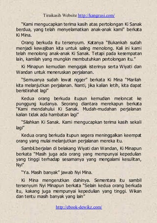 Tiraikasih Website http://kangzusi.com/
http://ebook-dewikz.com/
“Kami mengucapkan terima kasih atas pertolongan Ki Sanak
berdua, yang telah menyelamatkan anak-anak kami” berkata
Ki Mina.
Orang berkuda itu tersenyum. Katanya “Bukankah sudah
menjadi kewajiban kita untuk saling menolong. Kali ini kami
telah menolong anak-anak Ki Sanak. Tetapi pada kesempatan
lain, kamilah yang mungkin membutuhkan pertolongan itu.”
Ki Minapun kemudian mengajak isterinya serta Wiyati dan
Wandan untuk meneruskan perjalanan.
“Semuanya sudah lewat ngger” berkata Ki Mina “Marilah
kita melanjutkan perjalanan. Nanti, jika kalian letih, kita dapat
beristirahat lagi”
Kedua orang berkuda itupun kemudian meloncat ke
punggung kudanya. Seorang diantara merekapun berkata
“Kami mendahului Ki Sanak. Mudah-mudahan perjalanan
kalian tidak ada hambatan lagi”
“Silahkan Ki Sanak. Kami mengucapkan terima kasih sekali
lagi”
Kedua orang berkuda itupun segera meninggalkan keempat
orang yang mulai melanjutkan perjalanan mereka itu.
Sambil.berjalan di belakang Wiyati dan Wandan, Ki Minapun
berkata “Masih juga ada orang yang mempunyai kepedulian
yang tinggi terhadap sesamanya yang mengalami kesulitan,
Nyi”
“Ya. Masih banyak” jawab Nyi Mina.
Ki Mina mengerutkan dahinya. Sementara itu sambil
tersenyum Nyi Minapun berkata “Selain kedua orang berkuda
itu, kakang juga mempunyai kepedulian yang tinggi. Wikan
dan tentu masih banyak yang lain”
 