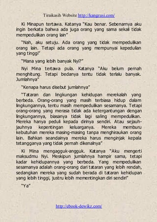 Tiraikasih Website http://kangzusi.com/
http://ebook-dewikz.com/
Ki Minapun tertawa. Katanya “Kau benar. Sebenarnya aku
ingin berkata bahwa ada juga orang yang sama sekali tidak
mempedulikan orang lain”
“Nah, aku setuju. Ada orang yang tidak mempedulikan
orang lain. Tetapi ada orang yang mempunyai kepedulian
yang tinggi”
“Mana yang lebih banyak Nyi?”
Nyi Mina tertawa pula. Katanya “Aku belum pernah
menghitung. Tetapi bedanya tentu tidak terlalu banyak.
Jumlahnya”
“Kenapa harus disebut jumlahnya”
“Tataran dan lingkungan kehidupan merekalah yang
berbeda. Orang-orang yang masih terbiasa hidup dalam
lingkungannya, tentu masih mempedulikan sesamanya. Tetapi
orang-orang yang merasa tidak ada ketergantungan dengan
lingkungannya, biasanya tidak lagi saling mempedulikan.
Mereka hanya peduli kepada dirinya sendiri. Atau sejauh-
jauhnya kepentingan keluarganya. Mereka memburu
kebutuhan mereka masing-masing tanpa menghiraukan orang
lain. Bahkan seandainya mereka harus menginjak kepala
tetangganya yang tidak pernah dikenalnya”
Ki Mina mengagguk-angguk. Katanya “Aku mengerti
maksudmu Nyi. Meskipun jumlahnya hampir sama, tetapi
kadar kehidupannya yang berbeda. Yang mempedulikan
sesamanya adalah orang-orang dari tataran yang lebih rendah,
sedangkan mereka yang sudah berada di tataran kehidupan
yang lebih tinggi, justru lebih mementingkan diri sendiri”
“Ya”
 
