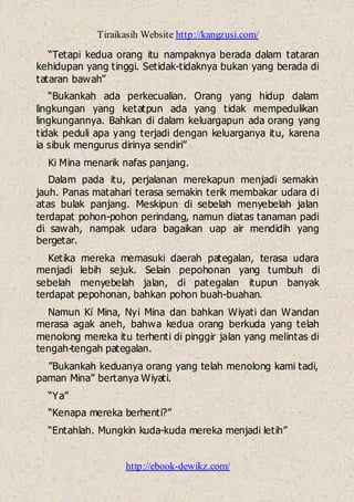 Tiraikasih Website http://kangzusi.com/
http://ebook-dewikz.com/
“Tetapi kedua orang itu nampaknya berada dalam tataran
kehidupan yang tinggi. Setidak-tidaknya bukan yang berada di
tataran bawah”
“Bukankah ada perkecualian. Orang yang hidup dalam
lingkungan yang ketatpun ada yang tidak mempedulikan
lingkungannya. Bahkan di dalam keluargapun ada orang yang
tidak peduli apa yang terjadi dengan keluarganya itu, karena
ia sibuk mengurus dirinya sendiri”
Ki Mina menarik nafas panjang.
Dalam pada itu, perjalanan merekapun menjadi semakin
jauh. Panas matahari terasa semakin terik membakar udara di
atas bulak panjang. Meskipun di sebelah menyebelah jalan
terdapat pohon-pohon perindang, namun diatas tanaman padi
di sawah, nampak udara bagaikan uap air mendidih yang
bergetar.
Ketika mereka memasuki daerah pategalan, terasa udara
menjadi lebih sejuk. Selain pepohonan yang tumbuh di
sebelah menyebelah jalan, di pategalan itupun banyak
terdapat pepohonan, bahkan pohon buah-buahan.
Namun Ki Mina, Nyi Mina dan bahkan Wiyati dan Wandan
merasa agak aneh, bahwa kedua orang berkuda yang telah
menolong mereka itu terhenti di pinggir jalan yang melintas di
tengah-tengah pategalan.
”Bukankah keduanya orang yang telah menolong kami tadi,
paman Mina” bertanya Wiyati.
“Ya”
“Kenapa mereka berhenti?”
“Entahlah. Mungkin kuda-kuda mereka menjadi letih”
 