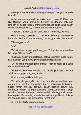 Tiraikasih Website http://kangzusi.com/
http://ebook-dewikz.com/
Wiyatipun terdiam. Namun langkahnyapun menjadi semakin
lambat.
Ketika mereka menjadi semakin dekat, maka Ki Mina dan
Nyi Minalah yang kemudian berjalan di depan. Beberapa
langkah di depan kedua orang penunggang kuda yang sudah
turun dari kudanya itu, Ki Mina dan Nyi Mina berhenti.
“Apakah Ki Sanak sedang beristirahat?“ bertanya Ki Mina.
Kedua orang berkuda itu tertawa. Seorang diantaranya
kemudian berkata “Kami memang menunggu kalian berempat”
“Menunggu kami?”
“Ya”
“O“ Ki Mina mengangguk-angguk. Tetapi iapun kemudian
bertanya “Untuk apa?”
“Tadi aku sudah mengatakan, bahwa mungkin pada suatu
saat kamilah yang minta pertolongan kepada kalian”
“O“ Ki Mina mengangguk-angguk “pertolongan apa yang
dapat kami berikan?“
“Ki Sanak. Rumahku sudah tidak terlalu jauh lagi” berkata
salah seorang penunggang kuda itu.
Ki Mina mengerutkan dahinya.
“Di sebelah pategalan ini ada sebuah padukuhan. Aku
mempunyai rumah di padukuhan itu. Tetapi rumah itu kosong.
Sejak rumah itu aku bangun, belum pernah dihuni. Aku
membuat rumah itu bagi pamanku yang sudah tua. Tetapi
sebelum rumah itu siap, paman sudah meninggal di rumah
keluargaku. Karena itu, rumah itu jadi urung dihuni. Selama
ini, seorang kakek tua menunggui rumah itu”
Ki Mina berdiri termangu-mangu.
 