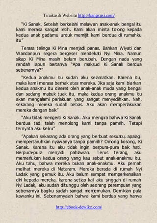 Tiraikasih Website http://kangzusi.com/
http://ebook-dewikz.com/
“Ki Sanak. Setelah berkelahi melawan anak-anak bengal itu
kami merasa sangat letih. Kami akan minta tolong kepada
kedua anak gadismu untuk memijit kami berdua di rumahku
itu”
Terasa telinga Ki Mina menjadi panas. Bahkan Wiyati dan
Wandanpun segera bergeser mendekati Nyi Mina. Namun
sikap Ki Mina masih belum berubah. Dengan nada yang
rendah iapun bertanya “Apa maksud Ki Sanak berdua
sebenarnya?”
“Kedua anakmu itu sudah aku selamatkan. Karena itu,
maka kami merasa berhak atas mereka. Jika saja kami biarkan
kedua anakmu itu diseret oleh anak-anak muda yang bengal
dan sedang mabuk tuak itu, maka kedua orang anakmu itu
akan mengalami perlakuan yang sangat menyedihkan. Nah,
sekarang mereka sudah bebas. Aku akan memperlakukan
mereka dengan baik”
“Aku tidak mengerti Ki Sanak. Aku mengira bahwa Ki Sanak
berdua tadi telah menolong kami tanpa pamrih. Tetapi
ternyata aku keliru”
”Apakah sekarang ada orang yang berbuat sesuatu, apalagi
mempertaruhkan nyawanya tanpa pamrih? Omong kosong, Ki
Sanak. Karena itu aku tidak ingin berpura-pura baik hati.
Berpura-pura menjadi pahlawan. Terus terang, aku
memerlukan kedua orang yang kau sebut anak-anakmu itu.
Aku tahu, bahwa mereka bukan anak-anakmu. Aku pernah
melihat mereka di Mataram. Mereka berada di rumah Nyi
Ladak yang gemuk itu. Aku belum sempat memperkenalkan
diri kepada mereka, karena setiap kali aku singgah di rumah
Nyi Ladak, aku sudah ditunggu oleh seorang perempuan yang
sebenarnya bagiku sudah sangat menjemukan. Demikian pula
kawanku ini. Sebenarnyalah bahwa kami berdua yang hanya
 
