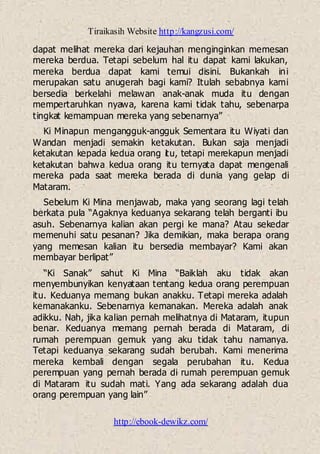 Tiraikasih Website http://kangzusi.com/
http://ebook-dewikz.com/
dapat melihat mereka dari kejauhan menginginkan memesan
mereka berdua. Tetapi sebelum hal itu dapat kami lakukan,
mereka berdua dapat kami temui disini. Bukankah ini
merupakan satu anugerah bagi kami? Itulah sebabnya kami
bersedia berkelahi melawan anak-anak muda itu dengan
mempertaruhkan nyawa, karena kami tidak tahu, sebenarpa
tingkat kemampuan mereka yang sebenarnya”
Ki Minapun mengangguk-angguk Sementara itu Wiyati dan
Wandan menjadi semakin ketakutan. Bukan saja menjadi
ketakutan kepada kedua orang itu, tetapi merekapun menjadi
ketakutan bahwa kedua orang itu ternyata dapat mengenali
mereka pada saat mereka berada di dunia yang gelap di
Mataram.
Sebelum Ki Mina menjawab, maka yang seorang lagi telah
berkata pula “Agaknya keduanya sekarang telah berganti ibu
asuh. Sebenarnya kalian akan pergi ke mana? Atau sekedar
memenuhi satu pesanan? Jika demikian, maka berapa orang
yang memesan kalian itu bersedia membayar? Kami akan
membayar berlipat”
“Ki Sanak” sahut Ki Mina “Baiklah aku tidak akan
menyembunyikan kenyataan tentang kedua orang perempuan
itu. Keduanya memang bukan anakku. Tetapi mereka adalah
kemanakanku. Sebenarnya kemanakan. Mereka adalah anak
adikku. Nah, jika kalian pernah melihatnya di Mataram, itupun
benar. Keduanya memang pernah berada di Mataram, di
rumah perempuan gemuk yang aku tidak tahu namanya.
Tetapi keduanya sekarang sudah berubah. Kami menerima
mereka kembali dengan segala perubahan itu. Kedua
perempuan yang pernah berada di rumah perempuan gemuk
di Mataram itu sudah mati. Yang ada sekarang adalah dua
orang perempuan yang lain”
 