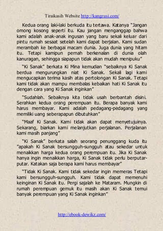 Tiraikasih Website http://kangzusi.com/
http://ebook-dewikz.com/
Kedua orang laki-laki berkuda itu tertawa. Katanya “Jangan
omong kosong seperti itu. Kau jangan menganggap bahwa
kami adalah anak-anak ingusan yang baru sekali keluar dari
pintu rumah sesaat setelah kami dapat berjalan. Kami sudan
merambah ke berbagai macam dunia. Juga dunia yang hitam
itu. Tetapi kamipun pernah berkenalan di dunia olah
kanuragan, sehingga siapapun tidak akan mudah menipuku”
“Ki Sanak” berkata Ki Mina kemudian “sebaiknya Ki Sanak
berdua mengurungkan niat Ki Sanak. Sekali lagi kami
mengucapkan terima kasih atas pertolongan Ki Sanak. Tetapi
kami tidak akan mampu membalas kebaikan hati Ki Sanak itu
dengan cara yang Ki Sanak inginkan”
“Sudahlah. Sebaiknya kita tidak usah berbantah disini.
Serahkan kedua orang perempuan itu. Berapa banyak kami
harus membayar. Kami adalah pedagang-pedagang yang
memiliki uang seberapapun dibutuhkan”
“Maaf Ki Sanak. Kami tidak akan dapat menyetujuinya.
Sekarang, biarkan kami melanjutkan perjalanan. Perjalanan
kami masih panjang”
“Ki Sanak” berkata salah seorang penunggang kuda itu
”apakah Ki Sanak bersungguh-sungguh atau sekedar untuk
menaikkan harga kedua orang perempuan itu. Jika Ki Sanak
hanya ingin menaikkan harga, Ki Sanak tidak perlu berputar-
putar. Katakan saja berapa kami harus membayar”
“Tidak Ki Sanak. Kami tidak sekedar ingin memeras Tetapi
kami bersungguh-sungguh. Kami tidak dapat memenuhi
keinginan Ki Sanak itu. Pergi sajalah ke Mataram. Mungkin di
rumah perempuan gemuk itu masih akan Ki Sanak temui
banyak perempuan yang Ki Sanak inginkan”
 