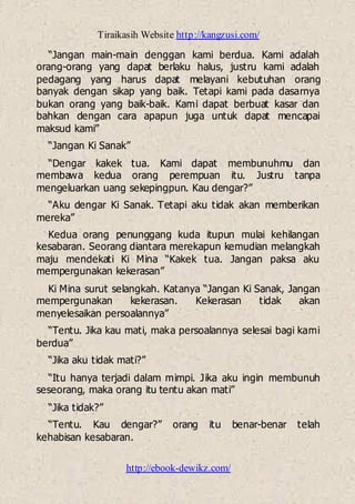 Tiraikasih Website http://kangzusi.com/
http://ebook-dewikz.com/
“Jangan main-main denggan kami berdua. Kami adalah
orang-orang yang dapat berlaku halus, justru kami adalah
pedagang yang harus dapat melayani kebutuhan orang
banyak dengan sikap yang baik. Tetapi kami pada dasarnya
bukan orang yang baik-baik. Kami dapat berbuat kasar dan
bahkan dengan cara apapun juga untuk dapat mencapai
maksud kami”
“Jangan Ki Sanak”
“Dengar kakek tua. Kami dapat membunuhmu dan
membawa kedua orang perempuan itu. Justru tanpa
mengeluarkan uang sekepingpun. Kau dengar?”
“Aku dengar Ki Sanak. Tetapi aku tidak akan memberikan
mereka”
Kedua orang penunggang kuda itupun mulai kehilangan
kesabaran. Seorang diantara merekapun kemudian melangkah
maju mendekati Ki Mina “Kakek tua. Jangan paksa aku
mempergunakan kekerasan”
Ki Mina surut selangkah. Katanya “Jangan Ki Sanak, Jangan
mempergunakan kekerasan. Kekerasan tidak akan
menyelesaikan persoalannya”
“Tentu. Jika kau mati, maka persoalannya selesai bagi kami
berdua”
“Jika aku tidak mati?”
“Itu hanya terjadi dalam mimpi. Jika aku ingin membunuh
seseorang, maka orang itu tentu akan mati”
“Jika tidak?”
“Tentu. Kau dengar?” orang itu benar-benar telah
kehabisan kesabaran.
 