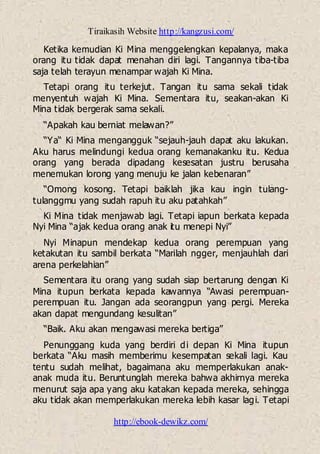 Tiraikasih Website http://kangzusi.com/
http://ebook-dewikz.com/
Ketika kemudian Ki Mina menggelengkan kepalanya, maka
orang itu tidak dapat menahan diri lagi. Tangannya tiba-tiba
saja telah terayun menampar wajah Ki Mina.
Tetapi orang itu terkejut. Tangan itu sama sekali tidak
menyentuh wajah Ki Mina. Sementara itu, seakan-akan Ki
Mina tidak bergerak sama sekali.
“Apakah kau berniat melawan?”
“Ya“ Ki Mina mengangguk “sejauh-jauh dapat aku lakukan.
Aku harus melindungi kedua orang kemanakanku itu. Kedua
orang yang berada dipadang kesesatan justru berusaha
menemukan lorong yang menuju ke jalan kebenaran”
“Omong kosong. Tetapi baiklah jika kau ingin tulang-
tulanggmu yang sudah rapuh itu aku patahkah”
Ki Mina tidak menjawab lagi. Tetapi iapun berkata kepada
Nyi Mina “ajak kedua orang anak itu menepi Nyi”
Nyi Minapun mendekap kedua orang perempuan yang
ketakutan itu sambil berkata “Marilah ngger, menjauhlah dari
arena perkelahian”
Sementara itu orang yang sudah siap bertarung dengan Ki
Mina itupun berkata kepada kawannya “Awasi perempuan-
perempuan itu. Jangan ada seorangpun yang pergi. Mereka
akan dapat mengundang kesulitan”
“Baik. Aku akan mengawasi mereka bertiga”
Penunggang kuda yang berdiri di depan Ki Mina itupun
berkata “Aku masih memberimu kesempatan sekali lagi. Kau
tentu sudah melihat, bagaimana aku memperlakukan anak-
anak muda itu. Beruntunglah mereka bahwa akhirnya mereka
menurut saja apa yang aku katakan kepada mereka, sehingga
aku tidak akan memperlakukan mereka lebih kasar lagi. Tetapi
 