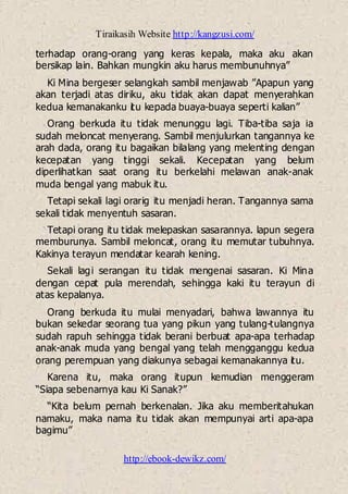 Tiraikasih Website http://kangzusi.com/
http://ebook-dewikz.com/
terhadap orang-orang yang keras kepala, maka aku akan
bersikap lain. Bahkan mungkin aku harus membunuhnya”
Ki Mina bergeser selangkah sambil menjawab ”Apapun yang
akan terjadi atas diriku, aku tidak akan dapat menyerahkan
kedua kemanakanku itu kepada buaya-buaya seperti kalian”
Orang berkuda itu tidak menunggu lagi. Tiba-tiba saja ia
sudah meloncat menyerang. Sambil menjulurkan tangannya ke
arah dada, orang itu bagaikan bilalang yang melenting dengan
kecepatan yang tinggi sekali. Kecepatan yang belum
diperlihatkan saat orang itu berkelahi melawan anak-anak
muda bengal yang mabuk itu.
Tetapi sekali lagi orarig itu menjadi heran. Tangannya sama
sekali tidak menyentuh sasaran.
Tetapi orang itu tidak melepaskan sasarannya. lapun segera
memburunya. Sambil meloncat, orang itu memutar tubuhnya.
Kakinya terayun mendatar kearah kening.
Sekali lagi serangan itu tidak mengenai sasaran. Ki Mina
dengan cepat pula merendah, sehingga kaki itu terayun di
atas kepalanya.
Orang berkuda itu mulai menyadari, bahwa lawannya itu
bukan sekedar seorang tua yang pikun yang tulang-tulangnya
sudah rapuh sehingga tidak berani berbuat apa-apa terhadap
anak-anak muda yang bengal yang telah mengganggu kedua
orang perempuan yang diakunya sebagai kemanakannya itu.
Karena itu, maka orang itupun kemudian menggeram
“Siapa sebenarnya kau Ki Sanak?”
“Kita belum pernah berkenalan. Jika aku memberitahukan
namaku, maka nama itu tidak akan mempunyai arti apa-apa
bagimu”
 