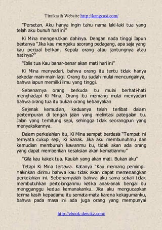 Tiraikasih Website http://kangzusi.com/
http://ebook-dewikz.com/
“Persetan. Aku hanya ingin tahu nama laki-laki tua yang
telah aku bunuh hari ini”
Ki Mina mengerutkan dahinya. Dengan nada tinggi Iapun
bertanya “Jika kau mengaku seorang pedagang, apa saja yang
kau perjual belikan. Kepala orang atau jantungnya atau
hatinya?”
“Iblis tua Kau benar-benar akan mati hari ini”
Ki Mina menyadari, bahwa orang itu tentu tidak hanya
sekedar main-main lagi. Orang itu sudah mulai mencurigainya,
bahwa iapun memiliki ilmu yang tinggi.
Sebenarnya orang berkuda itu mulai berhati-hati
menghadapi Ki Mina. Orang itu memang mulai menyadari
bahwa orang tua itu bukan orang kebanyakan
Sejenak kemudian, keduanya telah terlibat dalam
pertempuran di tengah jalan yang melintasi pategalan itu.
Jalan yang terhitung sepi, sehingga tidak seorangpun yang
menyaksikannya.
Dalam perkelahian itu, Ki Mina sempat berdesis “Tempat ini
ternyata cukup sepi, Ki Sanak. Jika aku membunuhmu dan
kemudian membunuh kawanmu itu, tidak akan ada orang
yang dapat memberikan kesaksian akan kematianmu”
“Gila kau kakek tua. Kaulah yang akan mati. Bukan aku”
Tetapi Ki Mina tertawa. Katanya “Kau memang pemimpi.
Yakinkan dirimu bahwa kau tidak akan dapat memenangkan
perkelahian ini. Sebenarnyalah bahwa aku sama sekali tidak
membutuhkan pertolonganmu ketika anak-anak bengal itu
mengganggu kedua kemanakanku. Jika aku mengucapkan
terima kasih kepadamu itu semata-mata karena kekagumanku,
bahwa pada masa ini ada juga orang yang mempunyai
 