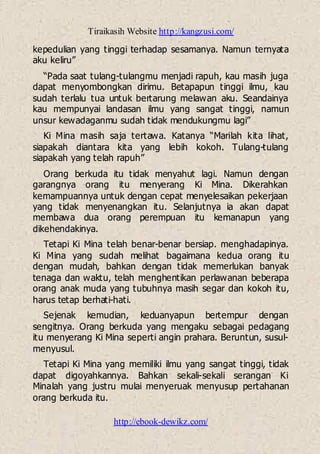 Tiraikasih Website http://kangzusi.com/
http://ebook-dewikz.com/
kepedulian yang tinggi terhadap sesamanya. Namun ternyata
aku keliru”
“Pada saat tulang-tulangmu menjadi rapuh, kau masih juga
dapat menyombongkan dirimu. Betapapun tinggi ilmu, kau
sudah terlalu tua untuk bertarung melawan aku. Seandainya
kau mempunyai landasan ilmu yang sangat tinggi, namun
unsur kewadaganmu sudah tidak mendukungmu lagi”
Ki Mina masih saja tertawa. Katanya “Marilah kita lihat,
siapakah diantara kita yang lebih kokoh. Tulang-tulang
siapakah yang telah rapuh”
Orang berkuda itu tidak menyahut lagi. Namun dengan
garangnya orang itu menyerang Ki Mina. Dikerahkan
kemampuannya untuk dengan cepat menyelesaikan pekerjaan
yang tidak menyenangkan itu. Selanjutnya ia akan dapat
membawa dua orang perempuan itu kemanapun yang
dikehendakinya.
Tetapi Ki Mina telah benar-benar bersiap. menghadapinya.
Ki Mina yang sudah melihat bagaimana kedua orang itu
dengan mudah, bahkan dengan tidak memerlukan banyak
tenaga dan waktu, telah menghentikan perlawanan beberapa
orang anak muda yang tubuhnya masih segar dan kokoh itu,
harus tetap berhati-hati.
Sejenak kemudian, keduanyapun bertempur dengan
sengitnya. Orang berkuda yang mengaku sebagai pedagang
itu menyerang Ki Mina seperti angin prahara. Beruntun, susul-
menyusul.
Tetapi Ki Mina yang memiliki ilmu yang sangat tinggi, tidak
dapat digoyahkannya. Bahkan sekali-sekali serangan Ki
Minalah yang justru mulai menyeruak menyusup pertahanan
orang berkuda itu.
 