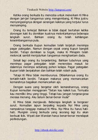 Tiraikasih Website http://kangzusi.com/
http://ebook-dewikz.com/
Ketika orang berkuda itu mencoba untuk menerkam Ki Mina
dengan jari-jari tangannya yang mengembang, Ki Mina justru
menyongsongnya dengan serangan kakinya yang terjulur lurus
menyamping.
Orang itu terkejut Bahkan ia tidak dapat bertahan ketika
dorongan kaki itu demikian kuatnya melontarkannya beberapa
langkah surut. Bahkan orang itu telah kehilangan
keseimbangannya pula.
Orang berkuda itupun kemudian telah terjatuh menimpa
pagar pategalan. Namun dengan cepat orang itupun bangkit
berdiri. Tetapi demikian ia tegak, maka Ki Minapim telah
meloncat sambil menjulurkan tangannya menghantam dada.
Sekali lagi orang itu terpelanting. Bahkan tubuhnya yang
menimpa pagar petegalan telah menerobos masuk ke
dalamnya menimpa sebatang pohon kelapa. Pagar pategalan
itupun telah berpatahan dan bahkan telah roboh pula.
Tetapi Ki Mina tidak memburunya. Dibiarkannya orang itu
tertatih-tatih berdiri. Tatapan matanya yang memancarkan
kemarahnya bagaikan memancarkan api.
Dengan suara yang bergetar oleh kemarahannya, orang
itupun kemudian menggeram “Setan kau kakek tua. Ternyata
kau memiliki ilmu yang tinggi. Tetapi kau jangan tergesa-gesa
merasa menang. Aku belum benar-benar mulai”
Ki Mina tidak menjawab. Beberapa langkah ia bergeser
surut. Kemudian iapun berpaling kepada Nyi Mina yang
nampaknya tanggap maksud Ki Mina. Nyi Mina itu harus hati-
hati. Mungkin orang berkuda yang seorang lagi itu akan
berbuat licik. Wiyati dan Wandan harus benar-benar mendapat
perlindungan.
 