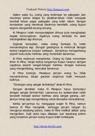 Tiraikasih Website http://kangzusi.com/
http://ebook-dewikz.com/
Dalam pada itu, orang yang terlempar ke pategalan dan
menimpa pohon kelapa itu perlahan-lahan telah menapak
kembali keluar pagar pategalan yang telah roboh. Dengan
kemarahan yang membuat darahnya mendidih, orang itupun
segera mengambil ancang-ancang.
Ki Minapun telah mempersiapkan dirinya pula menghadapi
segala kemungkinan. Agaknya orang berkuda itu akan
meningkatkan lagi ilmunya.
Sejenak kemudian, maka orang berkuda itu telah
menyerangnya lagi. Dengan garangnya ia meloncat dengan
kedua tangannya terjulur kedepan. Jari-jarinya mengambang
seperti kuku-kuku harimau yang menerkam lawannya.
Ki Mina meloncat menghindar. Orang itu tidak menerkam
leher Ki Mina, tetapi kedua tangannya itupun tarayun dengan
cepatnya seperti tangan-tangan harimau dengan kukunya
yang mengembang, mencakar lawannya.
Ki Mina terkejut. Meskipun jari-jari orang itu tidak
menyentuhnya, tetapi getaran anginnya telah menusuk
kulitnya.
“Serangan yang sangat berbahaya” desis Ki Mina.
Dengan demikian maka Ki Minapun harus bertempur
dengan sangat berhati-hati. Lawannya itu seakan-akan telah
berubah menjadi seekor harimau yang sangat garang. Jari-
jarinya tetap saja mengembang untuk berusaha mencakarnya.
Ketika jari-jarinya itu menggapai wajah Ki Mina, namun
karena Ki Mina mengelak, sehingga jari-jari tangan itu
mengenai sebatang pohon, maka Ki Mina melihat akibat yang
mengerikan. Kulit serta kayu dilapisan luar sebatang pohon
yang tersentuh jari-jari orang itupun telah terkelupas.
 