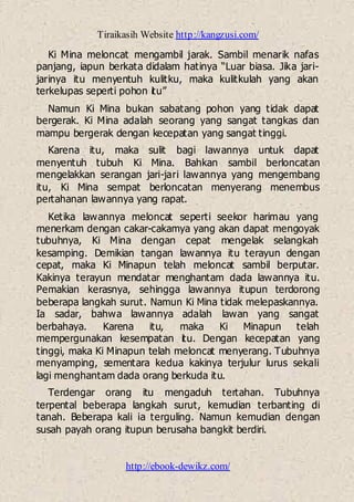 Tiraikasih Website http://kangzusi.com/
http://ebook-dewikz.com/
Ki Mina meloncat mengambil jarak. Sambil menarik nafas
panjang, iapun berkata didalam hatinya “Luar biasa. Jika jari-
jarinya itu menyentuh kulitku, maka kulitkulah yang akan
terkelupas seperti pohon itu”
Namun Ki Mina bukan sabatang pohon yang tidak dapat
bergerak. Ki Mina adalah seorang yang sangat tangkas dan
mampu bergerak dengan kecepatan yang sangat tinggi.
Karena itu, maka sulit bagi lawannya untuk dapat
menyentuh tubuh Ki Mina. Bahkan sambil berloncatan
mengelakkan serangan jari-jari lawannya yang mengembang
itu, Ki Mina sempat berloncatan menyerang menembus
pertahanan lawannya yang rapat.
Ketika lawannya meloncat seperti seekor harimau yang
menerkam dengan cakar-cakamya yang akan dapat mengoyak
tubuhnya, Ki Mina dengan cepat mengelak selangkah
kesamping. Demikian tangan lawannya itu terayun dengan
cepat, maka Ki Minapun telah meloncat sambil berputar.
Kakinya terayun mendatar menghantam dada lawannya itu.
Pemakian kerasnya, sehingga lawannya itupun terdorong
beberapa langkah surut. Namun Ki Mina tidak melepaskannya.
Ia sadar, bahwa lawannya adalah lawan yang sangat
berbahaya. Karena itu, maka Ki Minapun telah
mempergunakan kesempatan itu. Dengan kecepatan yang
tinggi, maka Ki Minapun telah meloncat menyerang. Tubuhnya
menyamping, sementara kedua kakinya terjulur lurus sekali
lagi menghantam dada orang berkuda itu.
Terdengar orang itu mengaduh tertahan. Tubuhnya
terpental beberapa langkah surut, kemudian terbanting di
tanah. Beberapa kali ia terguling. Namun kemudian dengan
susah payah orang itupun berusaha bangkit berdiri.
 