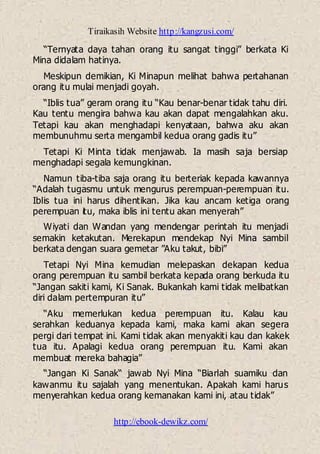 Tiraikasih Website http://kangzusi.com/
http://ebook-dewikz.com/
“Ternyata daya tahan orang itu sangat tinggi” berkata Ki
Mina didalam hatinya.
Meskipun demikian, Ki Minapun melihat bahwa pertahanan
orang itu mulai menjadi goyah.
“Iblis tua” geram orang itu “Kau benar-benar tidak tahu diri.
Kau tentu mengira bahwa kau akan dapat mengalahkan aku.
Tetapi kau akan menghadapi kenyataan, bahwa aku akan
membunuhmu serta mengambil kedua orang gadis itu”
Tetapi Ki Minta tidak menjawab. Ia masih saja bersiap
menghadapi segala kemungkinan.
Namun tiba-tiba saja orang itu berteriak kepada kawannya
“Adalah tugasmu untuk mengurus perempuan-perempuan itu.
Iblis tua ini harus dihentikan. Jika kau ancam ketiga orang
perempuan itu, maka iblis ini tentu akan menyerah”
Wiyati dan Wandan yang mendengar perintah itu menjadi
semakin ketakutan. Merekapun mendekap Nyi Mina sambil
berkata dengan suara gemetar ”Aku takut, bibi”
Tetapi Nyi Mina kemudian melepaskan dekapan kedua
orang perempuan itu sambil berkata kepada orang berkuda itu
“Jangan sakiti kami, Ki Sanak. Bukankah kami tidak melibatkan
diri dalam pertempuran itu”
“Aku memerlukan kedua perempuan itu. Kalau kau
serahkan keduanya kepada kami, maka kami akan segera
pergi dari tempat ini. Kami tidak akan menyakiti kau dan kakek
tua itu. Apalagi kedua orang perempuan itu. Kami akan
membuat mereka bahagia”
“Jangan Ki Sanak“ jawab Nyi Mina “Biarlah suamiku dan
kawanmu itu sajalah yang menentukan. Apakah kami harus
menyerahkan kedua orang kemanakan kami ini, atau tidak”
 