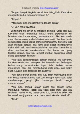 Tiraikasih Website http://kangzusi.com/
http://ebook-dewikz.com/
“Jangan banyak tingkah, nenek tua. Minggirlah. Kami akan
mengambil kedua orang perempuan itu”
“Jangan “
“Atau kami akan mengambilnya dengan paksa”
“O, ya?” sahut Nyi Mina.
Sementara itu lawan Ki Minapun berkata “Lihat iblis tua.
Kawanku telah menguasai ketiga orang perempuan itu.
Isterimu dan kedua orang kemanakanmu. Jika kau masih
mencoba melawan, maka isterimu akan mati. Jika kau masih
keras kepala, maka kedua orang kemanakanmu itu tentu juga
akan menjadi korban. Jika kami tidak dapat membawanya,
maka lebih baik kami membunuhnya. Kemudian kawanku itu
akan membantuku membunuhmu. Kau harus mati yang
terakhir kalinya, agar kau sempat melihat bagaimana ketiga
orang perempuan itu mati”
“Aku tidak berkepentingan dengan mereka. Jika kawanmu
itu akan membunuh perempuan itu, terserah saja. Sedangkan
kedua orang kemanakanku itupun telah terlalu banyak
merepotkan aku. Jika mereka-harus mati disini, apa boleh
buat. Akupun akan terbebas dari padanya”
“Kau benar-benar berhati iblis. Kau tidak menyayangi isteri
dan kedua kemanakanmu itu? Jadi kenapa kami tidak boleh
membawanya pergi jika keduanya telah sangat
merepotkanmu”
“Aku akan berbuat sejauh dapat aku lakukan untuk
melindungi mereka. Tetapi aku tidak ingin mati. Jika aku
serahkan kedua orang perempuan itu, bukankah tidak ada
bedanya? Kau juga akan tetap membunuh aku dan isteriku?”
“Tidak”
 