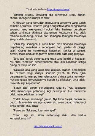 Tiraikasih Website http://kangzusi.com/
http://ebook-dewikz.com/
“Omong kosong. Sekarang kita bertempur terus. Biarlah
isteriku mengurus dirinya sendiri”
Ki Minalah yang kemudian menyerang lawannya yang sudah
semakin terdesak. Ilmunya yang diangkatnya dari pengamatan
seorang yang mengamati tingkah laku harimau bertahun-
tahun sehingga akhirnya diturunkan kepadanya itu, tidak
mampu melindungi dirinya dari serangan-serangan lawannya
yang sudah ubanan itu.
Sekali lagi serangan Ki Mina telah melemparkan lawannya
terpelanting membentur sebongkah batu padas di pinggir
jalan. Orang itu menyeringai kesakitan. Ketika ia bangkit
berdiri, maka kedua tangannya bertelekan pada pinggangnya.
“Iblis tua” teriak penunggang kuda yang berdiri di hadapan
Nyi Mina “hentikan perlawananmu atau aku lumatkan ketiga
orang perempuan ini”
“Lakukan apa yang akan kau lakukan. Biarlah perempuan
itu berbuat bagi dirinya sendiri” jawab Ki Mina “jika
perempuan itu mampu menyelamatkan dirinya serta menyela-.
matkan kedua kemanakannya biarlah itu dilakukan. Jika tidak,
terserah saja kepadamu”
“Setan alas” geram penunggang kuda itu “Kau sekarang
tidak mempunyai pelindung lagi perempuan tua. Suamimu
tidak mempedulikanmu lagi”
“Tidak hanya sekarang” jawab Nyi Mina “sejak dahulu ia
begitu. Ia membiarkan saja apakah aku akan dapat melindungi
diriku sendiri atau tidak”
“Persetan. Sekarang kau mau apa?”
“Tentu saja aku akan melindungi diriku dan kedua
kemanakanku ini”
 