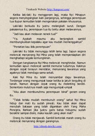 Tiraikasih Website http://kangzusi.com/
http://ebook-dewikz.com/
Ketika laki-laki itu menggeram lagi, maka Nyi Minapun
segera menyingsingkan kain panjangnya, sehingga perempuan
tua itupun kemudian telah mengenakan pakaian khususnya.
Laki-laki berkuda itu justru melangkah surut. Dengan
pakaiannya itu, perempuan tua itu tentu akan melawannya.
“Jadi kau akan melawan nenek tua?”
“Ya. Apakah maumu aku berjongkok sambil
membungkukkan kepalaku agar kau mudah memenggalnya”
“Persetan kau iblis perempuan”
Laki-laki itu tidak menunggu lebih lama lagi. Iapun segera
meloncat menyerang Nyi Mina yang telah mempersiapkan diri
menghadapi segala kemungkinan.
Dengan tangkasnya Nyi Mina meloncat menghindar. Namun
kemudian iapun meloncat sambil memutar tubuhnya. Kakinya
dengan cepat terayun mendatar, menyerang lawannya yang
agaknya tidak menduga sama sekali.
Kaki Nyi Mina itu telah menyambar dagu lawannya.
Terdengar orang mengumpat kasar ketika ia jatuh terguling di
tanah. Namun dengan cepat orang itu melenting berdiri.
Sementara mulutnya masih saja mengumpat-umpat
“Aku akan membunuhmu perempuan binal” geram orang
itu.
“Tidak terlalu mudah membunuh orang” sahut Nyi Mina
hidup dan mati itu sudah pinesti. Kau tidak akan dapat
merubah batasan yang telah digariskan oleh Yang Maha
Pencipta. Bahkan jika justru garis batas hidupmu sudah
berakhir sampai disini, maka kaulah yang akan mati”
Orang itu tidak menjawab. Sambil berteriak marah orang itu
meloncat menyerang dengan garangnya.
 