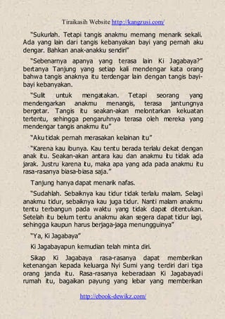 Tiraikasih Website http://kangzusi.com/
http://ebook-dewikz.com/
“Sukurlah. Tetapi tangis anakmu memang menarik sekali.
Ada yang lain dari tangis kebanyakan bayi yang pernah aku
dengar. Bahkan anak-anakku sendiri”
“Sebenarnya apanya yang terasa lain Ki Jagabaya?”
bertanya Tanjung yang setiap kali mendengar kata orang
bahwa tangis anaknya itu terdengar lain dengan tangis bayi-
bayi kebanyakan.
“Sulit untuk mengatakan. Tetapi seorang yang
mendengarkan anakmu menangis, terasa jantungnya
bergetar. Tangis itu seakan-akan melontarkan kekuatan
tertentu, sehingga pengaruhnya terasa oleh mereka yang
mendengar tangis anakmu itu”
“Aku tidak pernah merasakan kelainan itu”
“Karena kau ibunya. Kau tentu berada terlalu dekat dengan
anak itu. Seakan-akan antara kau dan anakmu itu tidak ada
jarak. Justru karena itu, maka apa yang ada pada anakmu itu
rasa-rasanya biasa-biasa saja.”
Tanjung hanya dapat menarik nafas.
“Sudahlah. Sebaiknya kau tidur tidak terlalu malam. Selagi
anakmu tidur, sebaiknya kau juga tidur. Nanti malam anakmu
tentu terbangun pada waktu yang tidak dapat ditentukan.
Setelah itu belum tentu anakmu akan segera dapat tidur lagi,
sehingga kaupun harus berjaga-jaga menungguinya”
“Ya, Ki Jagabaya”
Ki Jagabayapun kemudian telah minta diri.
Sikap Ki Jagabaya rasa-rasanya dapat memberikan
ketenangan kepada keluarga Nyi Sumi yang terdiri dari tiga
orang janda itu. Rasa-rasanya keberadaan Ki Jagabayadi
rumah itu, bagaikan payung yang lebar yang memberikan
 