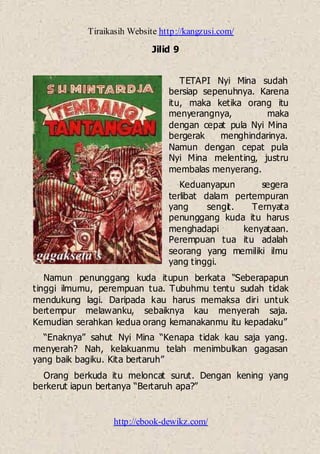 Tiraikasih Website http://kangzusi.com/
http://ebook-dewikz.com/
Jilid 9
TETAPI Nyi Mina sudah
bersiap sepenuhnya. Karena
itu, maka ketika orang itu
menyerangnya, maka
dengan cepat pula Nyi Mina
bergerak menghindarinya.
Namun dengan cepat pula
Nyi Mina melenting, justru
membalas menyerang.
Keduanyapun segera
terlibat dalam pertempuran
yang sengit. Ternyata
penunggang kuda itu harus
menghadapi kenyataan.
Perempuan tua itu adalah
seorang yang memiliki ilmu
yang tinggi.
Namun penunggang kuda itupun berkata “Seberapapun
tinggi ilmumu, perempuan tua. Tubuhmu tentu sudah tidak
mendukung lagi. Daripada kau harus memaksa diri untuk
bertempur melawanku, sebaiknya kau menyerah saja.
Kemudian serahkan kedua orang kemanakanmu itu kepadaku”
“Enaknya” sahut Nyi Mina “Kenapa tidak kau saja yang.
menyerah? Nah, kelakuanmu telah menimbulkan gagasan
yang baik bagiku. Kita bertaruh”
Orang berkuda itu meloncat surut. Dengan kening yang
berkerut iapun bertanya “Bertaruh apa?”
 