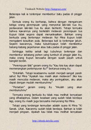 Tiraikasih Website http://kangzusi.com/
http://ebook-dewikz.com/
Beberapa kali ia terlempar membentur batu padas di pinggir
jalan.
Semula orang itu berharap, bahwa dengan mengancam
ketiga orang perempuan yang menyertai laki-laki tua itu,
perlawanan laki-laki tua itu akan berhenti. Tetapi ternyata
bahwa kawannya yang berkelahi melawan perempuan tua
itupun tidak segera dapat menyelesaikan. Bahkan orang
berkuda yang bertempur melawan Nyi Mina itupun telah
mengalami kesulitan pula. Beberapa kali ia terlempar jatuh.
Seperti kawannya, maka tubuhnyapun telah membentur
batang-batang pepohonan atau batu padas di pinggir jalan.
Sehingga ketika sekali lagi tubuhnya terlempar dan
membentur sebatang pohon yang tumbuh di pinggir jalan itu,
maka orang itupun berusaha dengan susah payah untuk
bangkit berdiri.
“Perempuan iblis” geram orang itu “Kau kira kau akan dapat
memenangkan pertempuran itu?“ bertanya orang itu.
“Entahlah. Tetapi keadaanmu sudah menjadi sangat parah
sahut Nyi Mina “Apakah kau masih akan melawan? Jika kau
masih mencoba melawan, maka aku peringatkan, aku akan
dapat dengan mudah membunuhmu”
“Persetan” geram orang itu “Akulah yang akan
membunuhmu”
Ternyata orang berkuda itu tidak mau melihat kenyataan
yang dihadapinya. Dalam keadaan yang sudah tidak berdaya
lagi, orang itu masih juga berusaha menyerang Nyi Mina.
Tetapi yang terdengar kemudian adalah suara Ki Mina “Ki
Sanak. Lihat. Kawanmu sudah tidak berdaya. Bahkan ia telah
menjadi pingsan. Apakah kau tidak mau melihat kenyataan
 