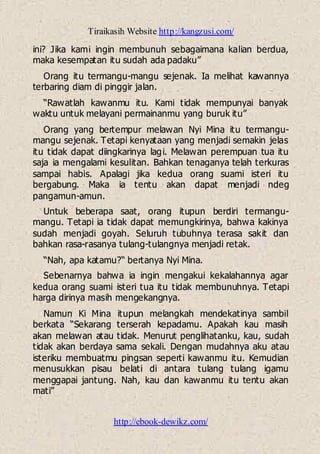 Tiraikasih Website http://kangzusi.com/
http://ebook-dewikz.com/
ini? Jika kami ingin membunuh sebagaimana kalian berdua,
maka kesempatan itu sudah ada padaku”
Orang itu termangu-mangu sejenak. Ia melihat kawannya
terbaring diam di pinggir jalan.
“Rawatlah kawanmu itu. Kami tidak mempunyai banyak
waktu untuk melayani permainanmu yang buruk itu”
Orang yang bertempur melawan Nyi Mina itu termangu-
mangu sejenak. Tetapi kenyataan yang menjadi semakin jelas
itu tidak dapat diingkarinya lagi. Melawan perempuan tua itu
saja ia mengalami kesulitan. Bahkan tenaganya telah terkuras
sampai habis. Apalagi jika kedua orang suami isteri itu
bergabung. Maka ia tentu akan dapat menjadi ndeg
pangamun-amun.
Untuk beberapa saat, orang itupun berdiri termangu-
mangu. Tetapi ia tidak dapat memungkirinya, bahwa kakinya
sudah menjadi goyah. Seluruh tubuhnya terasa sakit dan
bahkan rasa-rasanya tulang-tulangnya menjadi retak.
“Nah, apa katamu?“ bertanya Nyi Mina.
Sebenarnya bahwa ia ingin mengakui kekalahannya agar
kedua orang suami isteri tua itu tidak membunuhnya. Tetapi
harga dirinya masih mengekangnya.
Namun Ki Mina itupun melangkah mendekatinya sambil
berkata “Sekarang terserah kepadamu. Apakah kau masih
akan melawan atau tidak. Menurut penglihatanku, kau, sudah
tidak akan berdaya sama sekali. Dengan mudahnya aku atau
isteriku membuatmu pingsan seperti kawanmu itu. Kemudian
menusukkan pisau belati di antara tulang tulang igamu
menggapai jantung. Nah, kau dan kawanmu itu tentu akan
mati”
 