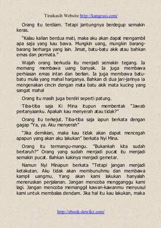 Tiraikasih Website http://kangzusi.com/
http://ebook-dewikz.com/
Orang itu terdiam. Tetapi jantungnya berdegup semakin
keras.
“Kalau kalian berdua mati, maka aku akan dapat mengambil
apa saja yang kau bawa. Mungkin uang, mungkin barang-
barang berharga yang lain. Jimat, batu-batu akik atau bahkan
emas dan permata.”
Wajah orang berkuda itu menjadi semakin tegang. Ia
memang membawa uang banyak. Ia juga membawa
perhiasan emas intan dan berlian. Ia juga membawa batu-
batu mulia yang mahal harganya. Bahkan di dua jari-jarinya ia
mengenakan cincin dengan mata batu akik mata kucing yang
sangat mahal
Orang itu masih juga berdiri seperti patung.
Tiba-tiba saja Ki Mina itupun membentak “Jawab
pertanyaanku. Apakah kau menyerah atau tidak?”
Orang itu terkejut. Tiba-tiba saja iapun berkata dengan
gagap “Ya, ya. Aku menyerah”
“Jika demikian, maka kau tidak akan dapat mencegah
apapun yang akan aku lakukan” berkata Nyi Mina.
Orang itu termangu-mangu. ”Bukankah kita sudah
bertaruh?” Orang yang sudah menjadi pucat itu menjadi
semakin pucat. Bahkan kakinya menjadi gemetar.
Namun Nyi Minapun berkata “Tetapi jangan menjadi
ketakutan. Aku tidak akan membunuhmu dan membawa
kampil uangmu. Yang akan kami lakukan hanyalah
meneruskan perjalanan. Jangan mencoba mengganggu kami
lagi. Jangan mencoba memanggil kawan-kawanmu menyusul
kami untuk membalas dendam. Jika hal itu kau lakukan, maka
 